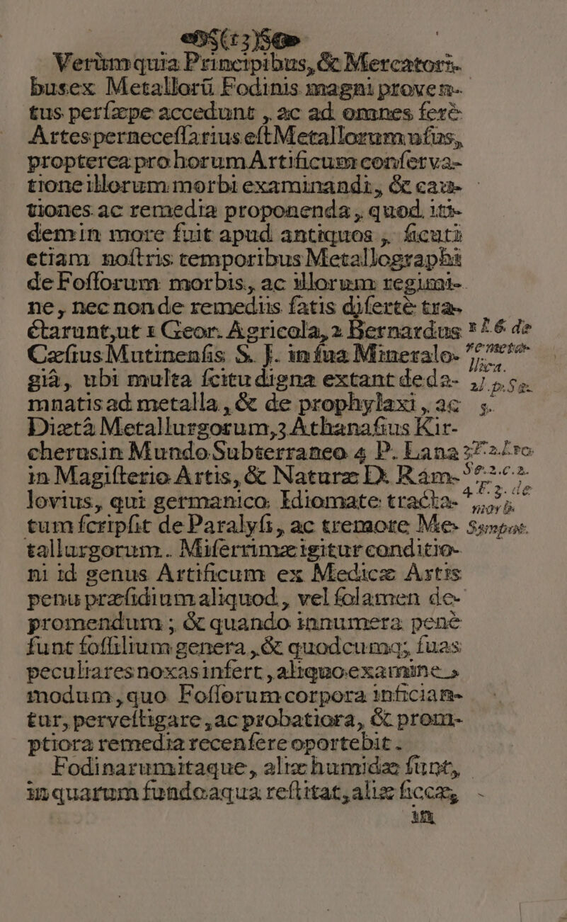 e$ — : Verüm quia Princtpibus, c Mercator: busex Metallorü Fodinis magni prove n- tus perízpe accedunt , 2c ad. oranes fere Artesperneceffarius e(t Metallorum ntus, propterca prohorumAr rtificum conferva- tioneillerum morbi examinandi, Ge cau- | tiones ac remedia proponenda , quod. 1t*- demin more fuit apud antiquos ,. ficuti etiam nolítris temporibus Metallographs de Foflorum morbis, ac Morum regimi-- ne, nec non de remedus fatis diferte tra- étarunt;ut 1 Geor. Agricola, 2 Bernardus * 76 de CafiusMutinenfis S. J. infua Mineralo. ^75 2 : : d llica. già, ubt multa ícitudigna extant deda- A 5 mnatisad metalla, &amp; de prophylaxi,a2c ;. Diztà Metallurgorum,3 Athanafius Kir- cherusin Mundo Subterraneo 4 P. Lana 27 27ro in Magifterio A stis, &amp; Naturz Dx Rám-?77^7- lovius, qui germanico. Idiomate tracta- 5,5; ^ tum fcripfit de Paralyfi, ac tremore Me- 5s». tallargorum.. Miferrimzigiturconditio- ni id genus Artificum ex Medicz Astis penu prafidiumaliquod., vel folamen de- promendum ; &amp; quando innumera pene funt foflilium genera ,.&amp; quodcuma; fuas peculiaresnoxasinfert , altquoexamine » modum;,quo Fofforum corpora 1nficiam- tur, perveíligare , ac probatiora, &amp; pronm- ptiora remedia recenfere oportebit . Fodinarumitaque, aliz humida funt, - inquarumfundoaquareflitat,alurficem, . 3th