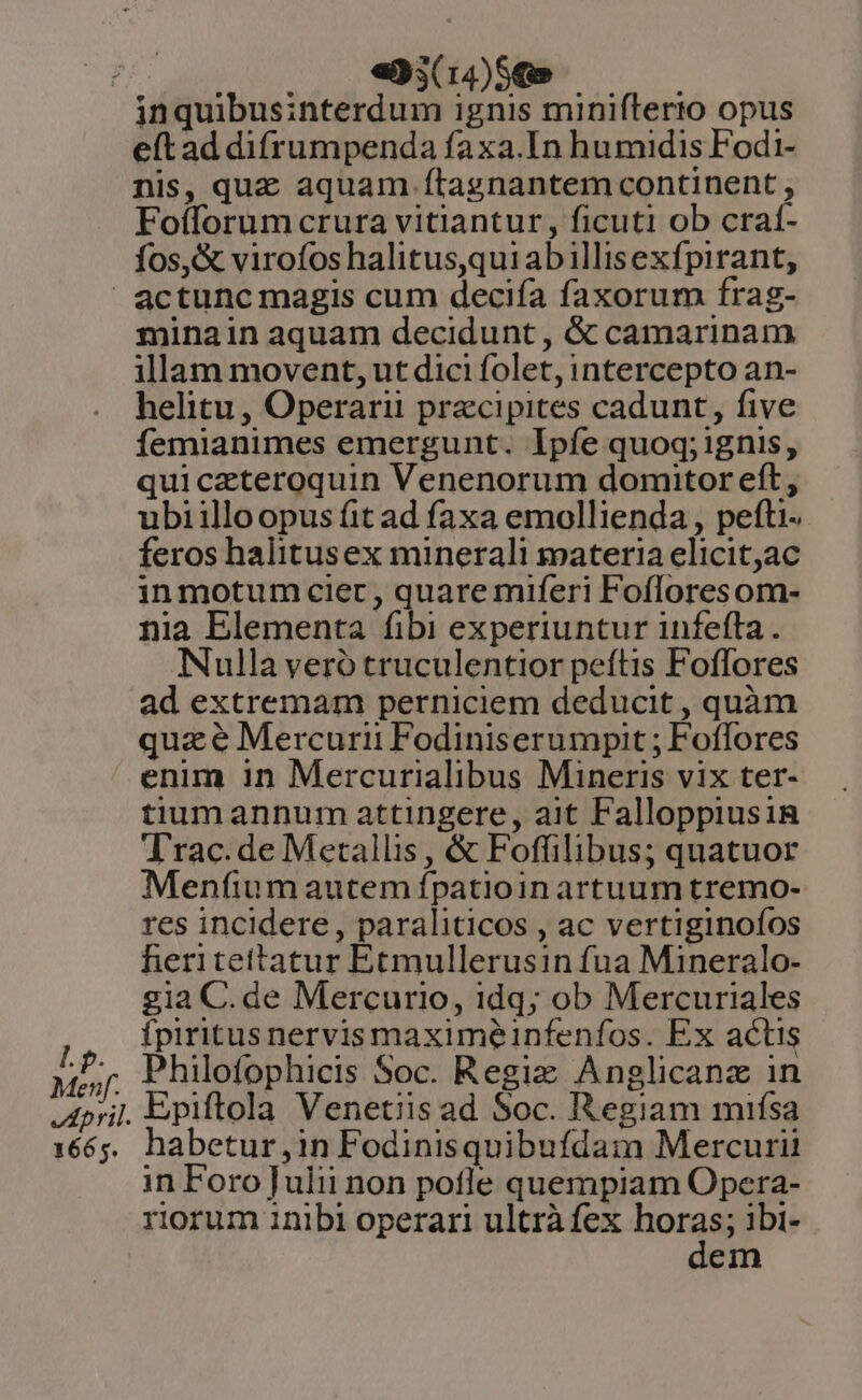 «493(14)5€» eft ad difrumpenda faxa.In humidis Fodi- nis, quz aquam ítagnantem continent , Foíforum crura vitiantur, ficuti ob craí- fos, &amp; virofos halitus,qui abillisexfpirant, Lp. Menf. April. 1665. minain aquam decidunt , &amp; camarinam illam movent, ut dici folet, intercepto an- helitu , Operarii przcipites cadunt, five fíemianimes emergunt. Ipfe quoq; ignis, quicazteroquin Venenorum domitor eft, ubiilloopus fit ad faxa emollienda , pefti- feros halitusex minerali materia elicitac inmotum cier, quare miferi Fofloresom- nia Elementa fibi experiuntur infefta. Nulla veró truculentior peftis Foffores ad extremam perniciem deducit , quàm quze Mercurii Fodiniserumpit ; Foífores enim in Mercurialibus Mineris vix ter- tium annum attingere, ait Falloppiusin Trac. de Metallis , &amp; Foffilibus; quatuor Menfium autem ípatioin artuum tremo- res incidere , paraliticos , ac vertiginofos heritettatur Etmullerusin fua Mineralo- gia C. de Mercurio, 1dq; ob Mercuriales fpiritus nervis maximeinfenfos. Ex actis Philofophicis Soc. Regie Anglicanz in Epiftola Venetiis ad Soc. Regiam miífsa habetur ,in Fodinisquibufda:m Mercurii in Foro]Julii non potle quempiam Opera- riorum inibi operari ultrà fex E ibi- em