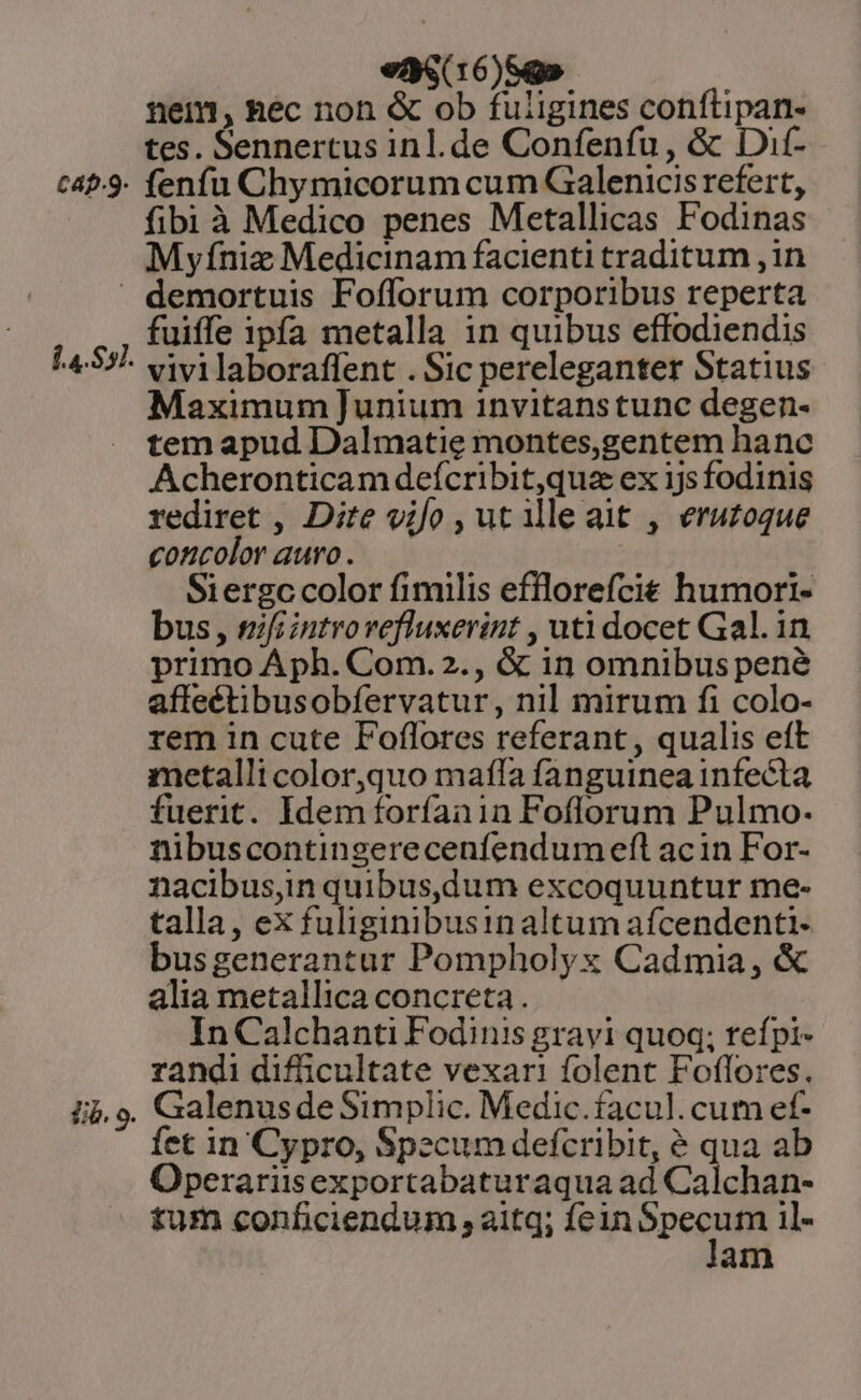 tap.9. eas(16)5g» nem, Rec non &amp; ob fuligines conftipan- tes. Sennertus inl.de Confenfu, &amp; Dif- fenfu Chymicorum cum Galenicis refert, fibi à Medico penes Metallicas Fodinas Myfniz Medicinam facienti traditum ,in 1.4. $57. fib. 9. fuiffe ipfa metalla 1n quibus effodiendis vivilaboraffent . Sic pereleganter Statius Maximum ]unium 1nvitanstunc degen- tem apud Dalmatie montes,gentem hanc Acheronticam defcribit,qua ex ijs fodinis rediret , Dite vifo , ut illeait , erutoque concolor auro . Siergc color fimilis efflorefcit humori- bus , mifiintrovefluxerint , uti docet Gal. in primo Áph. Com. 2., &amp; in omnibus pené affeétibusobfervatur, nil mirum fi colo- rem in cute Foflores referant, qualis eft metalli color,quo mala fanguinea infecta fuerit. Idem foríaain Foflorum Pulmo- nibuscontingerecenfendum eft acin For- nacibus,in quibus,dum excoquuntur me- talla, ex fuliginibusin altum afcendenti- busgenerantur Pompholyx Cadmia, &amp; alia metallica concreta . In Calchanti Fodinis gravi quoq; trefpi- randi difficultate vexari folent Foflores. Galenus de Simplic. Medic.facul.cum ef- fet in Cypro, Specum defcribit, é qua ab Operariisexportabaturaqua ad Calchan- tum conficiendum , aitq; fein ds ie il- am