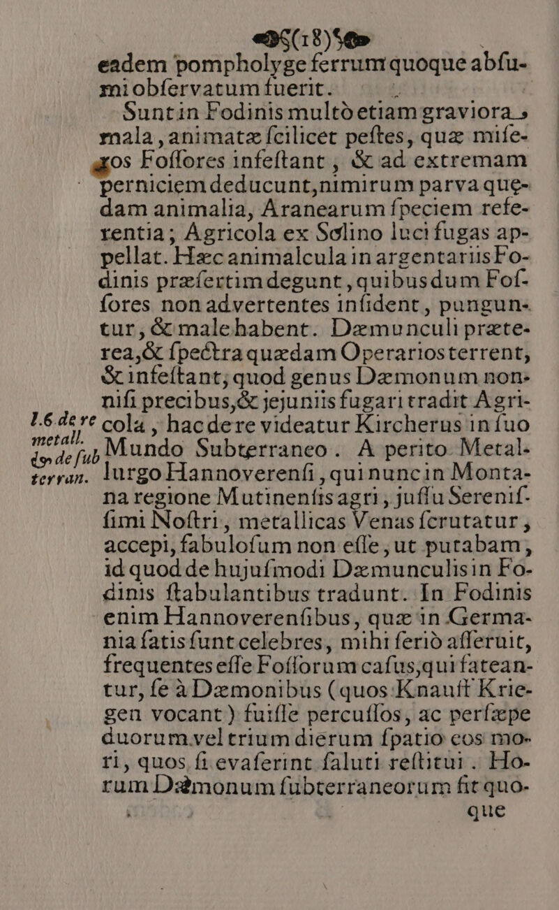 e6(18)56» : eadem pompholyge ferrumquoque abfu- miobfíervatum fuerit. . Suntin Fodinis multo etiam graviora 5 mala , animat fcilicet peftes, quz mife- os Foffores 1nfeftant , &amp; ad extremam perniciem deducunt,nimirum parva que- dam animalia, Aranearum fpeciem refe- rentia; Ágricola ex Selino lucifugas ap- pellat. Hacanimalcula in argentarusFo- dinis przíertimdegunt ,quibusdum Fof- fores non advertentes infíident , pungun- tur,&amp; malehabent. Dzmunculi przte- rea,&amp; fpectraquazdam Operariosterrent, &amp; infeítant; quod genus Daemonum non- nifi precibus,&amp; jejuniisfugari tradit A gri- metal. foYran. lurgo Hannoverenfi , quinuncin Monta- na regione Mutinenítisagrti , juffu Serenif- fimi Noftri, metallicas Venas fcrutatur j accepi, fabulofum non effe , ut putabam, id quod de hujufmodi Dzmunculisin Fo- dinis ftabulantibus tradunt. In Fodinis enim Hannoverenfibus, quz in Germa- nia fatisfuntcelebres, mihi ferio afferuit, frequentes effe Foílorum cafus;quifatean- tur, fe à Dzmonibus (quos -Knauft Krie- gen vocant ) fuifle percutlos, ac perfzpe duorum.veltrium dierum fpatio eos mo- 11, quos fi evaferint faluti re(titui . Ho- rum Ds3imonum fubterraneorum fit quo- | | que