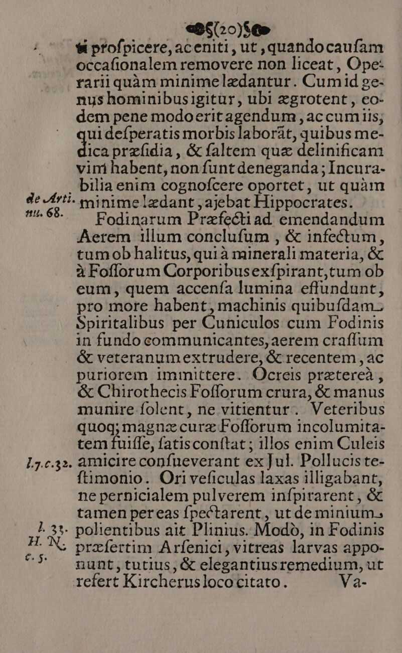 | |. ee60o)se» $i profpicere,aceniti, ut ,quandocaufam occafionalem removere non liceat , Ope- rariiquàm minimeledantur. Cum id ge- nus hominibusigitur, ubi zgrotent , eo- dem pene modoeritagendum , accum iis; ui defperatis morbis laborat, quibus me- dix przíidia, &amp; faltem quz delinificam vini habent, non funt deneganda ; Incura- . bilia enim cognofcere oportet, ut quàm de Jfrti- xainime edant , ajebat Hippocrates. ^6 . ^ Podinarum Przfectiad emendandum Aerem 1llum conclufum , &amp; infectum, tumob halitus, quià minerali materia, &amp; à Fofforum Corporibusexfípirant,tum ob eum, quem accenía lumina effundunt, pro more habent, machinis quibufdam. Spiritalibus per Cuniculos cum Fodinis in fundo communicantes, aerem craffum &amp; veteranumextrudere, &amp; recentem , ac puriorem immittere. Ocreis prztereà , &amp; Chirothecis Fofforum crura, &amp; manus munire folent, ne vitientur. Veteribus quog; magna curz Fofforum incolumita- tem fuifle, fatisconítat ; illos enim Culeis L7.c.3». amlcireconfueverant ex Jul. Pollucis te- ftimonio. Ori veficulas laxas illigabant, ne perDicialem pulverem infpirarent , &amp; tamen pereas fpectarent , ut de minium.; ?. 31. polientibus ait Plinius. Modo, in Fodinis |V przíertim Arfenici, vitreas larvas appo- nunt,tutius, &amp; elegantiusremedium, ut refert Kircheruslococitato. Va-