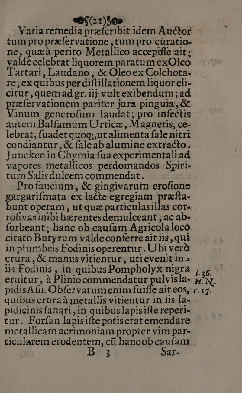 «S010» | Varia remedia przeícribit idem Auctor ne, quzà perito Metallico accepifle ait; valdecelebrat liquorem paratum exOleo Tartari, Laudano , &amp; Oleoex Colchota- rc;ex quibus per diftillationem liquor eli- citur,quem ad gr. iij; vult exibendum ; ad. przíervationem pariter jura pinguia, c Vinum generofum laudat; pro infectis autem Balfamum Ur rticz , Magnetis, ce- lebrat, fuadetquoq;,utalimenta fale nitri condiantur,&amp; faleabalumine extracto. Junckenin Chymia fna experimentaliad vapores metallicos: perdomandos Spiri- tum Salisdulcem commendat. | Profaucium, &amp; gingivarum erofione gargarifmata ex lacte egregiam przíta- bunt operam utquz particulasillas cor» rofivasinibi hzrentesdemulceant ; ac ab- forbeant; hanc ob caufam Agricola locó citato Butyrum váldeconferreaitiis, qui in plumbeis Fodinisoperentur. Ubi ver crura, &amp; manus vitientur , uti evenit in» iis Fodinis , in quibus Pompholyx nigra eruitur, à Pliniocommendatur pulvisla- pidisA fii. Obfervatumenim fuifle ait eos, quibus cruraà metallis vitientur in iis la- pidicinis fanari ,1in quibus lapisifte reperi- tur. Forían lapisifte potiserat emendare metallicam acrimoniam propter vim par-