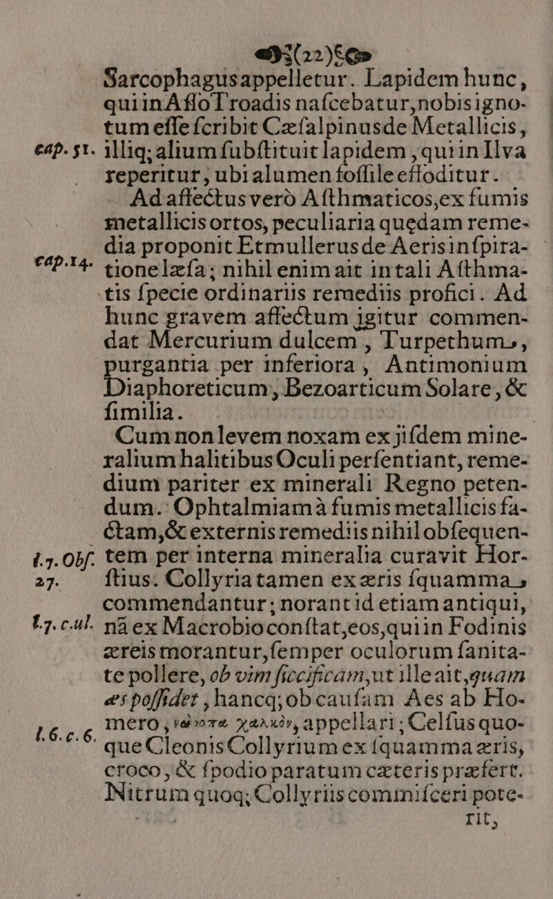 eap. st. €ap.4. /.7. obf. 27. E7. cul. [.6.c.6. : (oe dioe» Sarcophagusappelletur. Lapidem hunc, quiinÁfloTroadis nafcebatur,nobisigno- tumelfle fcribit Czfalpinusde Metallicis, illig; alium fübítituit lapidem ,quiinIlva reperitur, ubialumen foffileefloditur. Ad aflectusveró Afthmaticos,ex fumis metallicisortos, peculiaria quedam reme- dia proponit Etmullerusde Aerisinfpira- | tionelzía; nihil enimait intali A (thma- hunc gravem affectum igitur commen- dat Mercurium dulcem , Turpethum,, purgantia per inferiora , Antimonium Diaphoreticum, Bezoarticum Solare, &amp; fimilia. ! Cum nonlevem noxam ex jifdem mine- ralium halitibus Oculi perfentiant, reme- dium pariter ex minerali Regno peten- dum. Ophtalmiamà fumis metallicis fa- Ctam,&amp; externis remediis nihil obfequen- tem per interna mineralia curavit Hor- ftius. Collyriatamen ex zris íquamma , commendantur ; norantid etiam antiqui, na ex Macrobioconfítat,eos,quiin Fodinis zreismorantur,femper oculorum fanita- te pollere, ob vim ficcifcam,ut 1lleatgquam er poffidet ,hancq;ob caufam Aes ab Ho- mero , «4» xax», appellari; Celfusquo- que CleonisCollyriumex (quamma zris, croco, &amp; fpodio paratum cxteris pracfert. Nitrum quoq; Collyriis comtniíceri pote- RA rit,