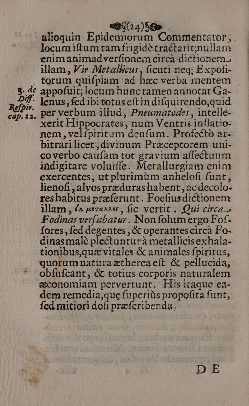 00. .Q,,250480. alioquin Epidemiorum Commentator , locumiítum tam frigidé tractarit;jnullam enimanimadverfionem circà diétionem, illam, Vir Metal&amp;cus , ficuti neq; Expofi- appofuit; locum hunctamenannotat Ga- xerit Hippocrates, num Ventris inflatio- nem , velípiritum denfum. Profeéctó ar- bitrarilicet; divinum Praceptorem uni- coverbo caufam tot gravium affectuum indigitare voluiffe. Metallurgiam enim exercentes, ut plurimüm anhelofi funt, lienofi , alvosprzduras habent , ac decolo- reshabitus praeferunt. Foefiusdictionem illam , £x usza»^s, fic vertit. Qui circa» Fodinas ver[abatur . Nonfolum ergo Fot- fores , fed degentes , &amp; operantescircà Fo- dinasmalé plectunturà metallicisexhala- tionibus,quz vitales &amp; animales fpiritus, quorum naturazthereaeít &amp; pellucida, obfufcant, &amp; totius corporis naturalem economiam pervertunt. LHisitaque ea- dem remedia,que fuperiüis propofita funt, fed mitiori dofi prefcribenda. : DE