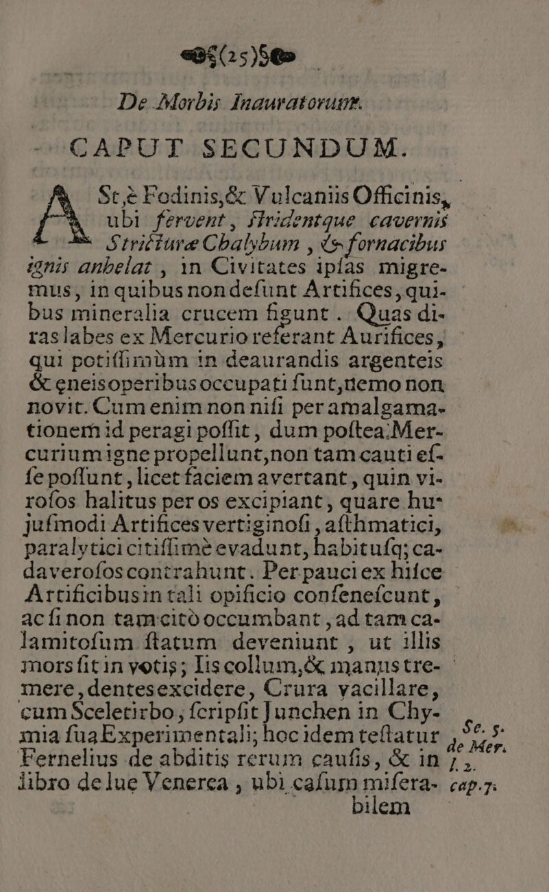 «ec0:)50 — De Morbis Inauvatorupg. CAPUT SECUNDUM. IA Sc ,&amp; Fodinis,&amp; Vulcaniis Officinis, ubi feroent, firidentque cavernis Striciure Cbalybum , (9 fornacibus ignis anbelat , 1n Civitates ipías migre- mus, inquibus nondefunt Artifices, qui- bus mineralia crucem figunt . Quas di- raslabes ex Mercurio referant Aurifices, qui potiffimüm 1n deaurandis argenteis &amp; eneisoperibusoccupati funt,tnemo non novit. Cumenim non nifi per amalgama- tionem 1d peragi poffit, dum poftea. Mer- curiumigne propellunt,non tamcanti ef- fe poffunt , licet faciem avertant , quin vi- rofos halitus per os excipiant, quare hu* jufmodi Artifices vertiginofi , a(thmatici, paralyticicitiffimé evadunt, habitufq; ca- Artificibusin tali opificio confenefcunt, acíinon tamcitó occumbant , ad tam ca- lamitofum ftatum deveniunt , ut 1llis mere ,dentesexcidere, Crura vacillare, cum Sceletirbo, fcripfit Junchen in Chy- $e. $* e Mer. bilem