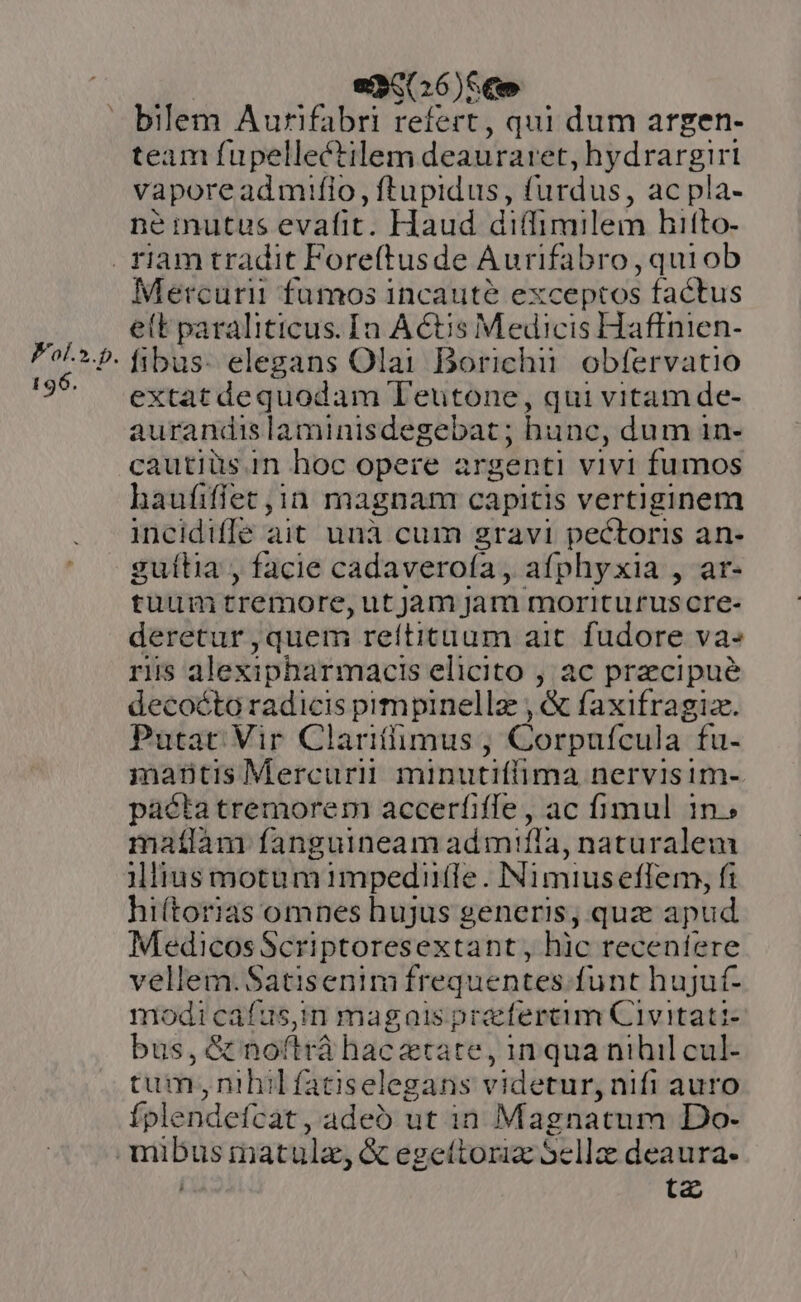 Fol.».p. 196. ec(26)S € bilem Aurifabri refert, qui dum argen- team fupellectilem deauraret, hydrargiri vaporeadmiflo, ftupidus, fürdus, ac pla- né mutas evafit. Haud diffimilem hifto- Mercurii fumos incaute exceptos factus e(t paraliticus. Ia ACtis Medicis Haffnien- fibus: elegans Olai Borichii. obfervatio extat dequodam Leutone, qui vitam de- aurandis laminisdegebat; hunc, dum in- cautiüs.in hoc opere ar senti vivi fumos haufiffet in magnam capitis vertiginem incidiffe ait unà cum gravi pectoris an- guítia , facie cadaveroía, afphyxia , ar- tuum tremore, utjam jam moriturus cre- deretur ,quem reftituum ait. fudore va- riis alexipharmacis elicito , ac precipue decocto radicis pimpinellz , &amp; faxifragiz. Putat Vir Clariffimus; Corpufcula fu- mantis Mercurii minutiflima nervisim- pacta tremorem accerfiffe, ac fimul 1n. matlàm fanguineam admiflà, naturalem illius motum 1impedifle. Nimius effem, fi hiítorias omnes hujus generis, quz apud MedicosScriptoresextant, hic recentere vellem. Satisenim frequentes funt hujut- ais coe gern magais praefereim Civitati- bus, &amp; noftrá hac ztate ,inquanihilcul- tum,nihilfatiselegans videtur, nifi auro fplendefcat , adeo ut in Magnatum Do- ta