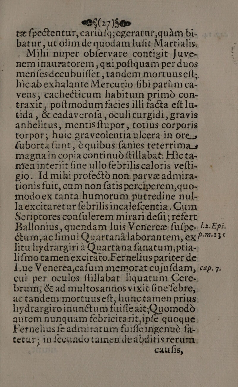 etc(17)56» tz fpectentur,cariüfq;egeratur,quàm bi- batur,utolimdequodamdlufit Martialis. . Mihi nuper obfervare contigit Juve- neminauratorem qui poftquam per duos meníesdecubuiflet , tandem mortuus ett; hicabexhalante Mercurio fibi parüm ca- : vens, cachecticum habitum primó con- traxit, poítmodum facies illi facta eft lu- tida , &amp; cadaverofa , oculi turgidi, gravis anhelitus, mentis ftupor , totius corporis torpor; huic graveolentia ulcera in ore. ; (ubortafunt, équibus fanies teterrima s magnain copia continuó ftillabat: Hic ta- nieninteriit fine ullofebriliscaloris vefti- gio. Id mihi profectó non parvz ad mira- tionis fuit, cum non fatis perciperem,quo- modoex tanta humorum putredine nul- laexcitaretur febrilisincalefcentia. Cum Scriptores confulerem mirari defi; refert Ballonius, quendam luis Venerez fufpe- /^z-E;. éCtum;ac fimul Quartanálaborantem, ex 27:13! litu hydrargirià Quartana fanatum,ptia- lifmotamenexcitato.Fernelius pariter de Lue Venerea,caíum memorat cujufdam, cap. 7. cui per oculos füillabat. liquatum Cere-. brum; &amp; ad multosannos vixit fipefebre, actandem mortuuseft, hunctamen prius. hydtargiroinunétum fuiffe aitQuomodó autem nunquam febricitarit,ipfe quoque Ferneliusfead miratum fuifleingenue fa- tetur; in fecundotamen deabditis rerum. caufis,