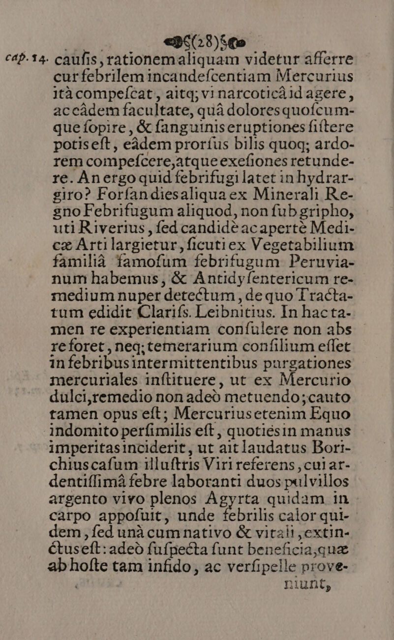 xai «pco 8)Sme cap.14. caufis, rationemaliquam videtur afferre cur febrilem incandefcentiam Mercurius 1tà compefcat , aitq;vi narcoticà id agere, accádem facultate, quà doloresquoícum- que fopire , &amp; fanguiniseruptiones fiítere potis eft , eàdem proríus bilis quoq; ardo- rem compefcere,atque exefiones retunde- re. Anergoquid febrifugilatet in hydrar- giro? Forfandiesaliquaex Minerali Re- sno Febrifugum aliquod, non fub gripho, uti Riverius , fed candide ac aperté Medi- cz Artilargietur,ficutiex Vegetabilium familià famofum febrifugum Peruvia- num habemus, &amp; Antidyfentericum re- medium nuper detectum , dequo Tracta- tum edidit Clariís. Leibnitius. In hacta- men re experientiam confulere non abs reforet, neq; temerarium confilium effet infebribusintermittentibus purgationes mercuriales inftituere, ut ex Mercurio dulci,remedio non adeo metuendo;cauto tamen opus eft; Mercuriusetenim Equo indomito perfimilis eft, quotiésin manus imperitasinciderit, ut ait laudatus Bori- chiuscafum illuftris Viri referens ,cuiar- dentiffimá febre laboranti duos pulvillos argento vivo plenos Agyrta quidam in carpo appofuit, unde febrilis calor qui-- dem ,íed unà cumnativo &amp; vitai! ,extin- Ctuseft: adeó fufpecta funt beneficia,quz ab hofte tam infido, ac verfipelle prove- ( iunt,