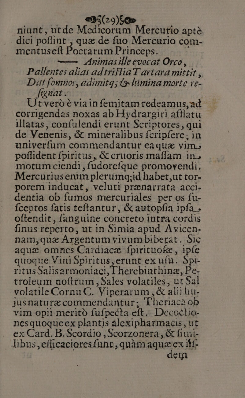 en; Se» niunt, utde Medicorum Mercurio apté dici poflint , quz de fuo Mercurio com- mentuseft Poetarum Princeps. - o—— animas ille evocat Orco, Pallentes alias adtriFlia T artava mittit, Dat fomnos, adimitq; io lumina morte ve- fignat . : Utveroé viainfemitamredeamus,ad. corrigendas noxas ab Hydrargiri afflatu illatas, confulendi erunt Scriptores, qui de Venenis, &amp; mineralibus fcripfere; in univerfum commendantur eaquaz vim. poffident fpiritus, &amp; cruoris maffam 1n., motum ciendi, fudoreíque promovendi. Mercuriusenim plerumq;id habet,ut tor- porem inducat, veluti przenarrata acci- dentia ob fumos mercuriales per os fu- Íceptos fatis teftantur, &amp;autopfia ipfa oftendit, fanguine concreto intra cordis finus reperto, ut in Simia apud A vicen- nam,quz Árgentum vivum biberat. Sic aque omnes Cardiacz fpirituofze , 1píe quoque ViniSpiritus,erunt ex ufu. Spi- ritusSalis armoniaci, T herebinthinz, ps. troleum noftrum ,Sales volatiles, ut Sal volatile Cornu C. Viperarum , &amp; alii hu- jusnaturz commendantur; Theriaca ob vim opii merito fufpecta eft. Dccoctio- nesquoqueex plantis alexipharmacis, ut ex Card. B. Scordio , Scorzonera , &amp; finii- Jibus,efficacioresfunt , quàm aque ex It- em