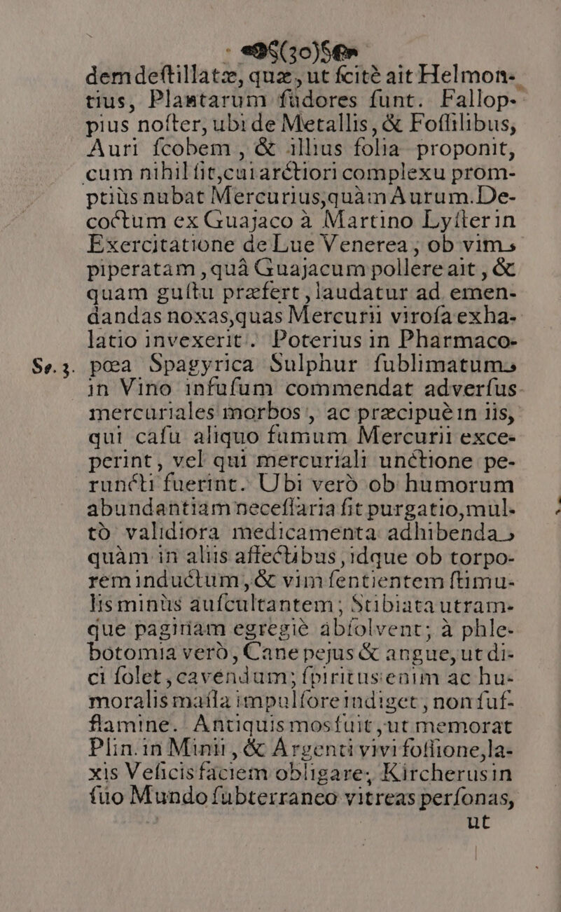 an DANEORON . demdeftillatz, quz, ut fcité ait Helmon-. tius, Plantarum füdores funt. Fallop- pius nofter; ubi de Metallis, &amp; Fotfhilibus, Auri fcobem , &amp; illius folia. proponit, ptiüsnubat MercuriusqquàmA urum.De- coctum ex Guajaco à Martino Lytilerin Exercitatione de Lue Venerea , ob vim, piperatam ,quà Guajacum pollere ait , &amp; quam gulítu praefert ,laudatur ad. emen- dandas noxas,quas Mercurii virofa exha- latio invexerit. Poterius in Pharmaco- pea Spagyrica Sulphur fublimatum. in Vino infufum commendat adverfus. mercuriales morbos , ac przcipuéi1n iis, qui cafu aliquo fumum Mercurii exce- perint, vel qui mercuriali unctione pe- runcti fuerint. Ubi veró ob humorum abundantiam neceflaria fit purgatio, mul- to validiora medicamenta. adhibenda » quàm in aliis affecübus , idque ob torpo- reminductum,«&amp; vimfíentientem ftimu- lis minüs aufcultantem ; Stibiatautram- que pagiriam egregie ábíolvent; à phle- botomia veró, Cane pejus &amp; angue, ut di- ci folet , cavéndum; fpiritusenim ac hu- moralis matla impulforetudiget , non fuf- flamine. Antiquis mosfuit ut memorat Plin.in Mint , &amp; Argenti vivi fotlione,la- xis Veficisfaciem obligare, Kircherusin fuo Mundo fubterranco vitreas perfonas, ut