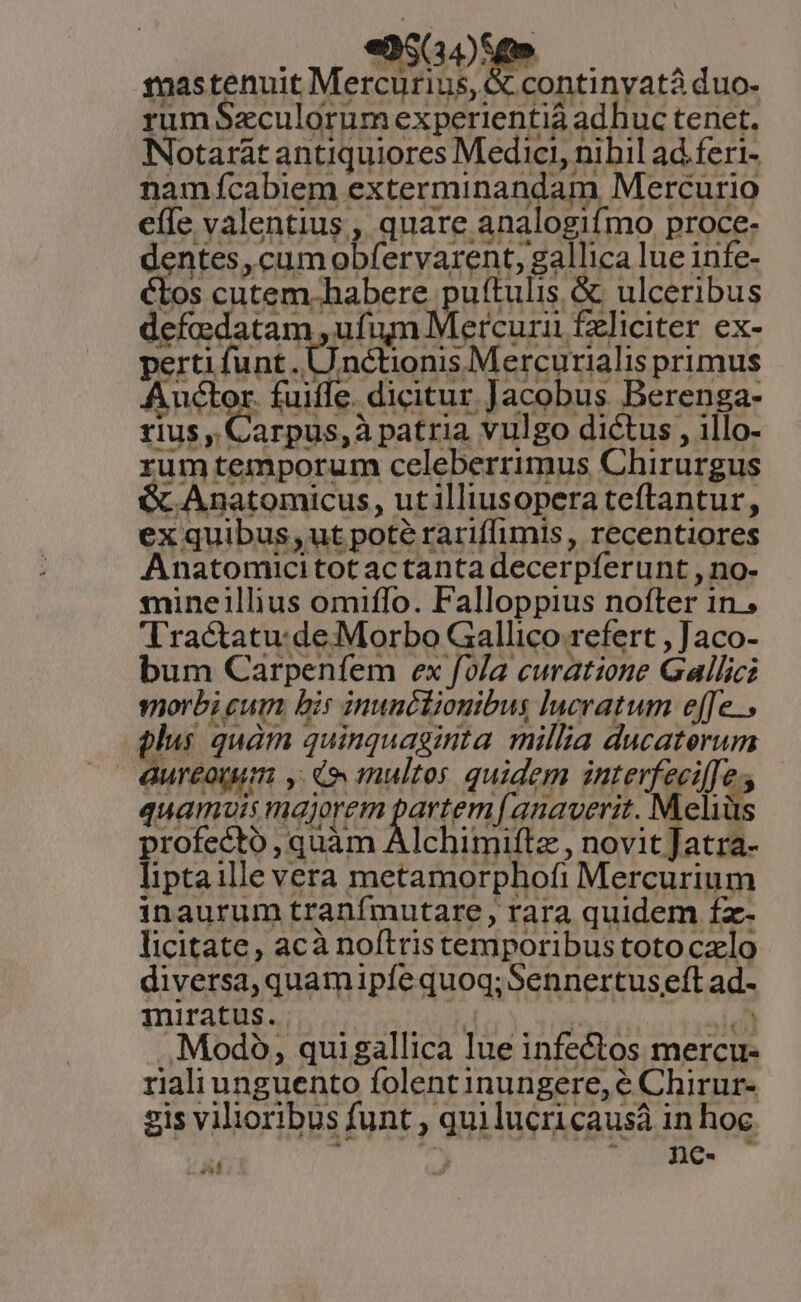 pos «50059 | 12astenuit Mercurius, &amp; continyatà duo. rum Seculorum experientiá adhuc tenet. Notarát antiquiores Medici, nihil ad feri- namfcabiem exterminandam Mercurio effe valentius , quare analogifmo proce- dentes, cumobfervarent, gallica lue infe- €tos cutem. habere puftulis &amp; ulceribus defadatam , ufum Mercuri £liciter ex- perti funt. Unctionis Mercurialis primus Auctor. fuiffe. dicitur Jacobus Berenga- fius , Carpus,à patria vulgo dictus , illo- rum temporum celeberrimus Chirurgus ; Anatomicus, utilliusopera teftantur, ex quibus, ut pote rariffimis, recentiores Anatomici tot ac tanta decerpferunt , no- mineillius omiffo. Falloppius nofter in , Tractatu: de Morbo Gallico refert , Jaco- bum Carpenfem ex fva curatione Gallici vorbi cum bis inunclionibus lucratum effe. plus quàm quinquaginta millia ducaterum Gureotum , C multos quidem interfeciffe s quamuis majorem fcem f anaverit. Meliüs profecto , quàm Alchimiftz, novit Jatra- Iiptaille vera metamorphofi Mercurium inaurum tranfmutare , rara quidem fz- licitate, acà noftristemporibustotoczlo diversa, quamipfe quoq; Sennertuseft ad- miratus. 4 NUM NEC .. Modo, quigallica lue infectos mercu- rialiunguento folentinungere, e Chirur- gis vilioribus funt , quilucricausà in hoc : 2. iind da ^