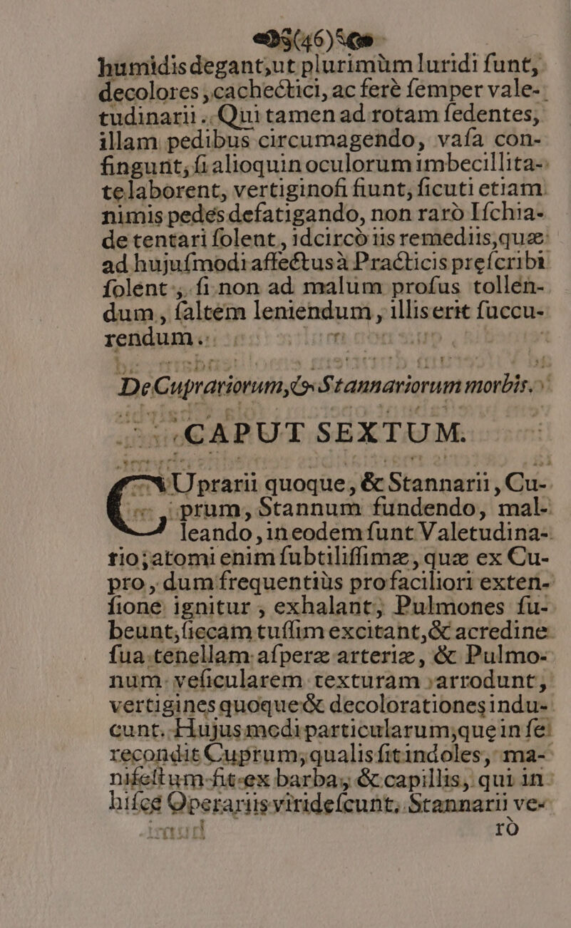 «Mao — 5. — humidisdegant;ut plurimüm luridi funt, decolores ,cachectici, ac feré femper vale-: tudinarii .. Qiii tamen ad rotam fedentes, illam pedibus circumagendo, vaía con- fingurit; fi alioquin oculorum imbecillita-: telaborent, vertiginofi fiunt; ficuti etiam. nimis pedes defatigando, non raro Iích1a- de tentari folent, 1dcircó 11s remediis, quae ad hujufmodiaffeétusà Practicis prefcribi folent ;..fi.non ad malum profus tollen- dum , faltem leniendum ,, illiserit fuccu- rendum DE D eC uprariorumyi Siannariorum morbis. c CAPUT SEXTUM. 7X Uprarii quoque, &amp; Stannarii , Cu-. C prum;, Stannum fundendo, mal- leando ,1n eodem funt Valetudina- tio;atomi enim fubtiliffimz, qua ex Cu- pro , dumfrequentiüs profaciliori exten- fione ignitur ; exhalant; Pulmones fu- beunt;fiecam tuffim excitant, &amp; acredine- fua.tenellam afperz arteriz, &amp; Pulmo- num- veficularem texturam »arrodunt; vertigines quoque decolorationesindu- cunt. Hujusmodiparticularum;quein fe: recondit Cuprum;qualisfitindoles, ma-- nifeltum-fit-ex barba; &amp; capillis, qui in. hifed Operariis virideícunt, Srannarii ve- mad ro