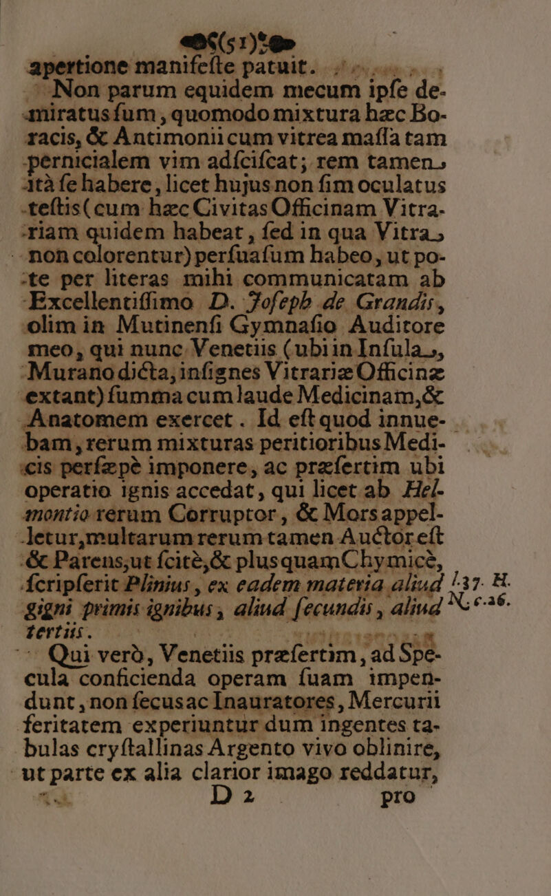 w— «86(51):9» apertione manifeíle patuit. ;.-.. . Non parum equidem mecum ipfe de- 4miratusfum , quomodo mixtura hzc Bo- racis, &amp; Antimoniicum vitrea mafía tam pernicialem vim adícifcat; rem tamen. 3tà fe habere , licet hujus non fim oculatus -teítis( cum: hzc Civitas Officinam Vitra- 'Yiam quidem habeat , fed in qua Vitra ; -. mon colorentur) perfuafum habeo, ut po- :te per literas mihi communicatam ab -Excellentiffimo D. Tofepb de Grandis, olim in Mutinenfi Gymnafio. Auditore meo, qui nunc. Venetiis (ubiin Infula.,, Murano dicta; infignes Vitrarie Officinz extant) fümma cumlaude Medicinam,&amp; .Anatomem exercet. Id eftquod innue- . bam,rerum mixturas peritioribus Medi- «is perfepé imponere, ac przfertim ubi operatio ignis accedat, qui licet ab He/- montio rerum Corruptor , &amp; Morsappel- letur,multarum rerum tamen Auctor eft &amp; Parens;ut fcité,&amp; plusquamChy mice, Ácripferit Plinius , ex eadem materia aliud gigni primis ignibus , aliud [ecundis , aliud fertis. KOEYUR oet uititavanos iM ' Qui veró, Venetiis przíertim , ad Spe- cula conficienda operam fuam 1mpen- dunt ,non fecusac Inauratores , Mercurii feritatem experiuntur dum ingentes ta- bulas cryftallinas Argento vivo oblinire, ut parte ex alia clarior imago reddatur, d D pro