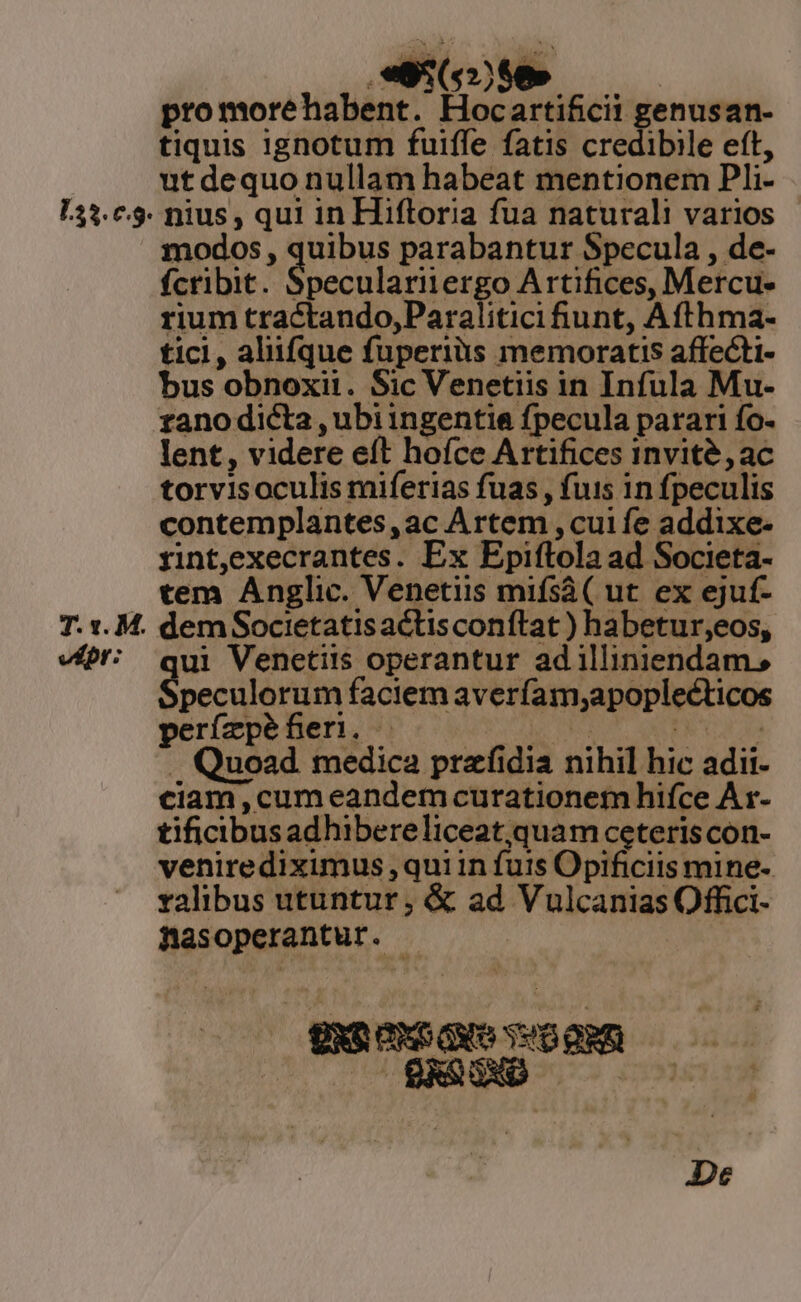 133. c.9. T. *. M. v£pr: E680 05 promorehabent. Hocartificii genusan- tiquis ignotum fuiffe fatis credibile eft, ut dequo nullam habeat mentionem Pli- nius , qui in Hiftoria fua naturali varios modos, quibus parabantur Specula , de- fcribit. Socchlan ergo Artifices, Mercu- rium tractando,Paralitici iunt, Afthma- tici, aliifque fuperiàs memoratis affecti- bus obnoxii. Sic Venetiis in Infula Mu- ranodicta , ubi ingentia fpecula parari fo- lent, videre eft hoíce Artifices invité, ac torvis oculis miferias fuas , fuis in fpeculis contemplantes,ac Artem , cui fe addixe- rint,execrantes. Ex Epiftola ad Societa- tem Anglic. Venetiis mifsàá( ut ex ejuf- ri ui Venetiis operantur ad illiniendam, peculorum faciem averíam,apoplecticos perfzpefieri. —— — PRU QUIE TL da . Quoad medica prafidia nihil hic adii- ciam,cum eandem curationem hifce Ar- tificibusadhibereliceat quam ceteriscon- venirediximus ,qui in futs Opificiis mine- ralibus utuntur, &amp; ad Vulcanias Offici- Basoperantur. - | gxociS Guo veo aRn