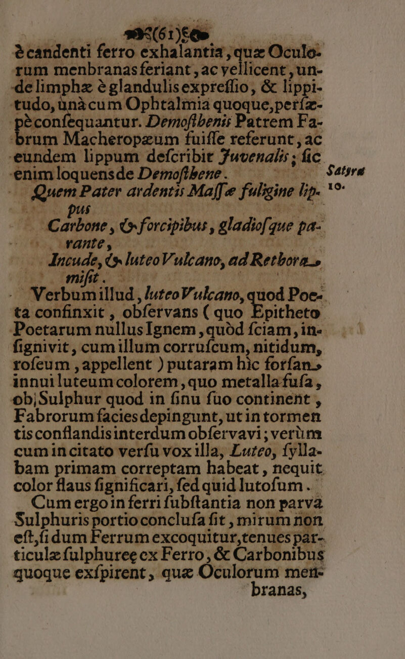 - (237. 3 : e candenti ferro exhalantia qua Oculo: rum menbranasferiant , ac vellicent , un- delimphz 2 glandulis exprelfio, &amp; lippi- | baee jii Ophtalmia quoque, períz- E éconfequantur. Derofibenii Patrem Fa- rum Machetopzum fuiffe referunt, ac eundem lippum defcribit Juvenalis ; dic enimloquensde Demofibeze. — 51 Qum Pater ardentis Maff.  fuligine hp. ^ taxon NC forcipibus , gladifg que pa- | oo. YAnte,. Aducude, 6 luteo Vulcano, ad Retbora., . tà confinxit , obfetvans ( quo Epitheto fignivit, cumillum corruícum, nitidum, rofeum , appellent ) putaram hic forfan. innuiluteumcolorem quo metalla fuía , objSulphur quod in finu fuo continent , F abrorum facies depingunt,utintormen tisconflandisinterdum obfervavi ; verim cum in citato verfu vox illa, Luteo, fylla- bam primam correptam habeat , nequit color flaus fignificari, fed quid lutofum. Cum ergoinferri fubftantia non ps Sulphuris portioconclufa fit , mirum non eft,fidum Ferrum excoquitur,tenues; par- ticulz fulphuree cx Ferro, &amp; Carbonibus quoque exípirent , que Óculorum mer- branas, IQ: