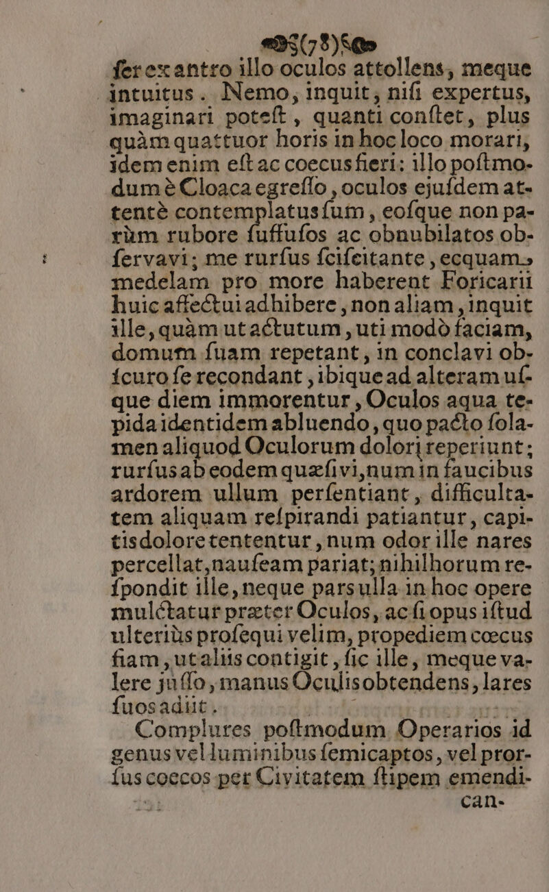 ? ferexantro illo oculos attollens, meque intuitus. Nemo, inquit, nifi expertus, imaginari poteft , quanti conftet, plus quàmquattuor horis in hoc loco morari, idem enim eft ac coecusfieri: 11lo poftmo- dumé Cloacaegreílo , oculos ejufdem at- tenté contemplatusíum , eofque non pa- yüm rubore fuffufos ac obnubilatos ob- Íervavi; me rurfus fcifcitante , ecquam.; medelam pro more haberent Foricarii huic affectui adhibere , non aliam , 1nquit ile,quàm utactutum , uti modó faciam, domutfn fuam repetant , in conclavi ob- ícuro fe recondant , ibiquead alteram uf- que diem immorentur , Oculos aqua te- pidaidentidem abluendo , quo pacto fola- men aliquod Oculorum dolor| reperiunt; rurfusabeodemquzfivi,num in faucibus ardorem ullum perfíentiant , difficulta- tem aliquam refpirandi patiantur, capi- tisdoloretententur , num odor ille nares percellat,naufeam pariat; nihilhorum re- Ípondit ille, neque parsulla 1n hoc opere mulétatur prater Oculos, ac fi opus iftud ulteriüs profequi velim, propediem ccecus fiam ,utaliis contigit , fic ille, meque va- lere jufío, manus Oculisobtendens, lares fuosadut. eeiam (erbe aerso Complures poftmodum. Operarios id genus velluminibus femicaptos, vel pror- íuscoecos per Civitatem flipem emendi- 5! can-