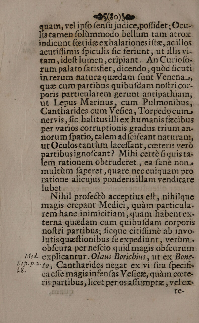 Med. Sep. p.2. 1.8. ess ($0)$a» quam, vel ipfo fenfu judice,poffidet ; Ocu-- ts tamen folümmodo bellum tam atrox indicunt feetide exhalationesiítz, acillos acutiffimis fpiculis fic feriunt, ut illis vi- tam ,ideftlumen,eripiant. An Curioío- rum palato fatisfiet , dicendo , quód ficuti: inrerum naturaquadam íunt Venena ,, quz cum partibus quibufdam noftri cor- poris particularem gerunt antipathiam, ut Lepus Marinus, cum Pulmonibus, Cantharides cum Vefica , Torpedocum., nervis, fic halitusilliex humanis fzcibus per varios corruptionis gradus trium an- norum fpatio, talem adícifcant naturam, ut Oculostantüm laceffant ,ceteris vero partibusignofcant? Mihi certé (i quis ta- lem rationem obtruderet , ea fané non.» multüm faperet quare neccuiquam pro ratione alicujus ponderisillam venditare lubet. . | Nihil profectó acceptius eít, nihilque magis crepant Medici, quàm particula- rem hanc 1nimicitiam , quam habentex- terna quzdam cum quibufdam corporis noftri partibus; ficque citiffimeé ab invo- lutisquaftionibus feexpediunt, verüm., obfcura per nefcio quid magis obícurum explicantur. O/au; Boricbiu: , ut ex Bose- to, Cantharides negat ex vi fua fpecifr- caefíe magisinfenfas Veficz, quàm coete- ris partibus, licet per osaffumptz , velex- igi | te- -—