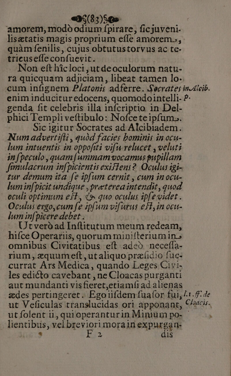 «36(8:)56» amorem, modo odium ípirare, ficjuveni- lisetatis magis proprium efle amorem., quàm fenilis, cujus obtutustorvus ac te- tricusefle confuevit. | INon eft hicloci,utdeoculorum natu- ra quicquam adjiciam, libeat tamen lo: cum infignem 2/atozii adferre. Secrates in-dlcib. enim inducitur edocens, quomodo intelli 2- genda fit celebris illa infcriptio in Del- phici Templiveftibulo: Nofcete ipfum... Sic igitur Socrates ad Alcibiadem. Num advertifli , quód f acies bominis in ocu- lum intuentis in oppofiti vifu relucet , veluti infpeculo, quam[ummam vocamus pupillam femulacrum infpicientis exifleni 2. Oculus igi- tur demum ita fe ipfum cernit , cum in ocu- lumin[picit undique , preterea intendit , quod oculi optimum efl, d, quo oculus ipfe videt. Oculus evgo,cum fe ipfum vifutus efi, in ocu- lum infpicere debet . Utveró ad Inflitutum meum redeam, hifce Operariis, quorum minifterium in.» omnibus Civitatibus eít adeo necefla- rium, zquumeft ,utaliquo praíidio fuc- currat Ars Medica , quando Leges Civi- les edicto cavebant , ne Cloacaspurganti aut mundanti visfieret,etiamírad alienas zdes pertingeret. Egoiifdem fuafor fui, 1.7 4e ut Veficulas translucidas ori apponant, €^». utíolent ii, quioperanturin Minium po- - Á lientibus, vel breviori morain expurgan- [6:9 b33 Nei