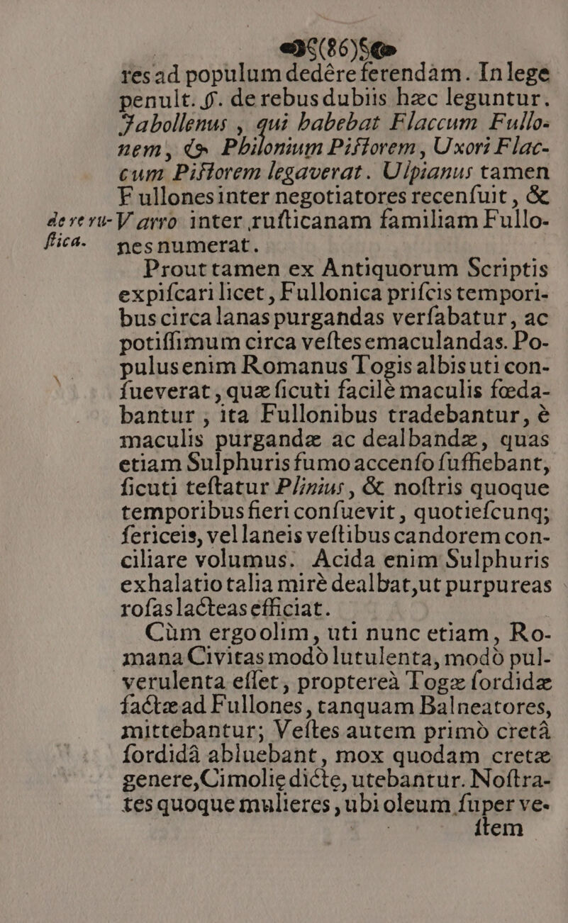 resad populum dedéreferendàm. Inlege penult... de rebusdubiis hec leguntur. Sabollenus , qui babebat Flaccum Fullo- nem, i» Pbiloniups Piflorem , Uxori Flac- cum Piflorem legaverat. Ulpianus tamen F ullonesinter negotiatores recenfuit , &amp; dere ri- V arro. inter rufticanam familiam Fullo- fic4. yesnumerat. Prouttamen ex Antiquorum Scriptis expifcari licet , Fullonica prifcis tempori- bus circalanaspurgandas verfabatur, ac potiffimum circa veftesemaculandas. Po- pulusenim Romanus Togis albisuti con- fueverat , quz ficuti facilé maculis feeda- bantur , ita Fullonibus tradebantur, é maculis purganda ac dealbandz, quas etiam Sulphuris fumo accenío fuffiebant, ficuti teftatur P//ziu: , &amp; noftris quoque temporibusfieri confuevit , quotiefcunq; fericeis, vellaneis veftibus candorem con- ciliare volumus. Acida enim Sulphuris exhalatiotalia miré dealbat,ut purpureas rofaslacteas efficiat. Cüm ergoolim, uti nunc etiam, Ro- mana Civitas modó lutulenta, modo pul- verulenta effet, proptereà Togz fordida facte ad Fullones, tanquam Balneatores, mittebantur; Veítes autem primó cretá fordidà abiuebant, mox quodam creta genere,Cimolie dicte, utebantur. Noftra- tes quoque mulieres , ubi eleura Lopes Ve« A ítem