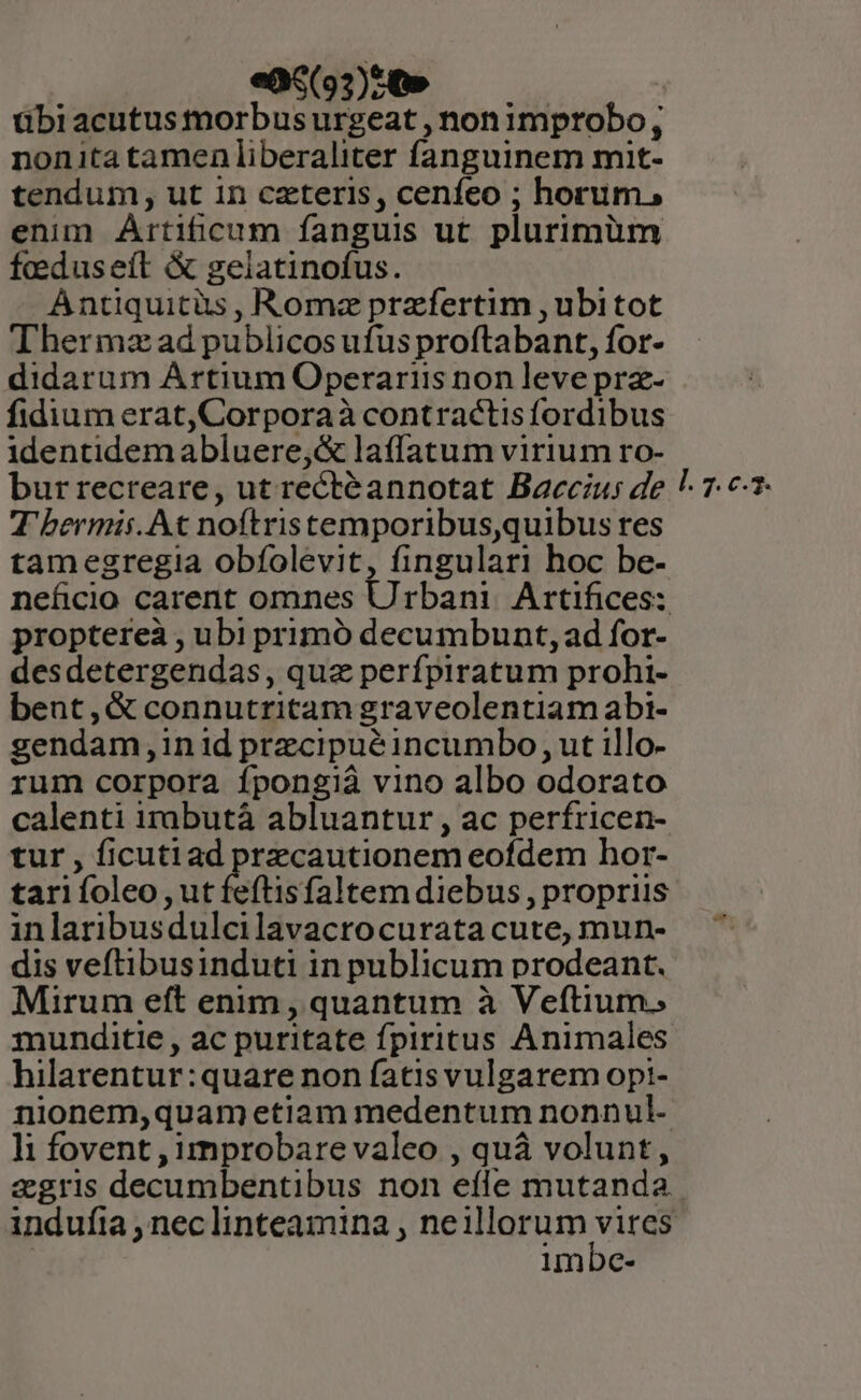 ea6(93)cQ» übi acutus morbus urgeat , nonimprobo; nonitatamen liberaliter fanguinem mit- tendum, ut in czteris, cenfeo ; horum, enim Artificum fanguis ut plurimüm feduseít &amp; gelatinofus. Antiquitüs , Romz przfertim ,ubitot Thermza ad publicos ufus proftabant, for- didarum Artium Operariis non leve prz- fidium erat,Corporaà contractis fordibus identidemabluere,&amp; laffatum virium ro- burrecreare, ut rectéannotat Bacczus de T'bermisi. At noítristemporibus,quibus res tamegregia obfolevit, fingulari hoc be- proptereà , ubi primó decumbunt, ad for- desdetergendas, quz perfpiratum prohi- bent,&amp; connutritam graveolentiam abi- gendam,in1id przcipuéincumbo, ut illo- rum corpora fpongià vino albo odorato calenti irabutà abluantur , ac perfricen- tur , ficutiad przcautionem eofdem hor- tari foleo , ut feftisfaltem diebus, propriis inlaribusdulcilavacrocurata cute, mun- dis veftibusinduti in publicum prodeant. Mirum eft enim, quantum à Veftium. munditie , ac puritate fpiritus Animales hilarentur:quare non fatis vulgarem opi- nionem,quam etiam medentum nonnul- li fovent , improbare valeo , quà volunt, [. 7. c.5. imbe-