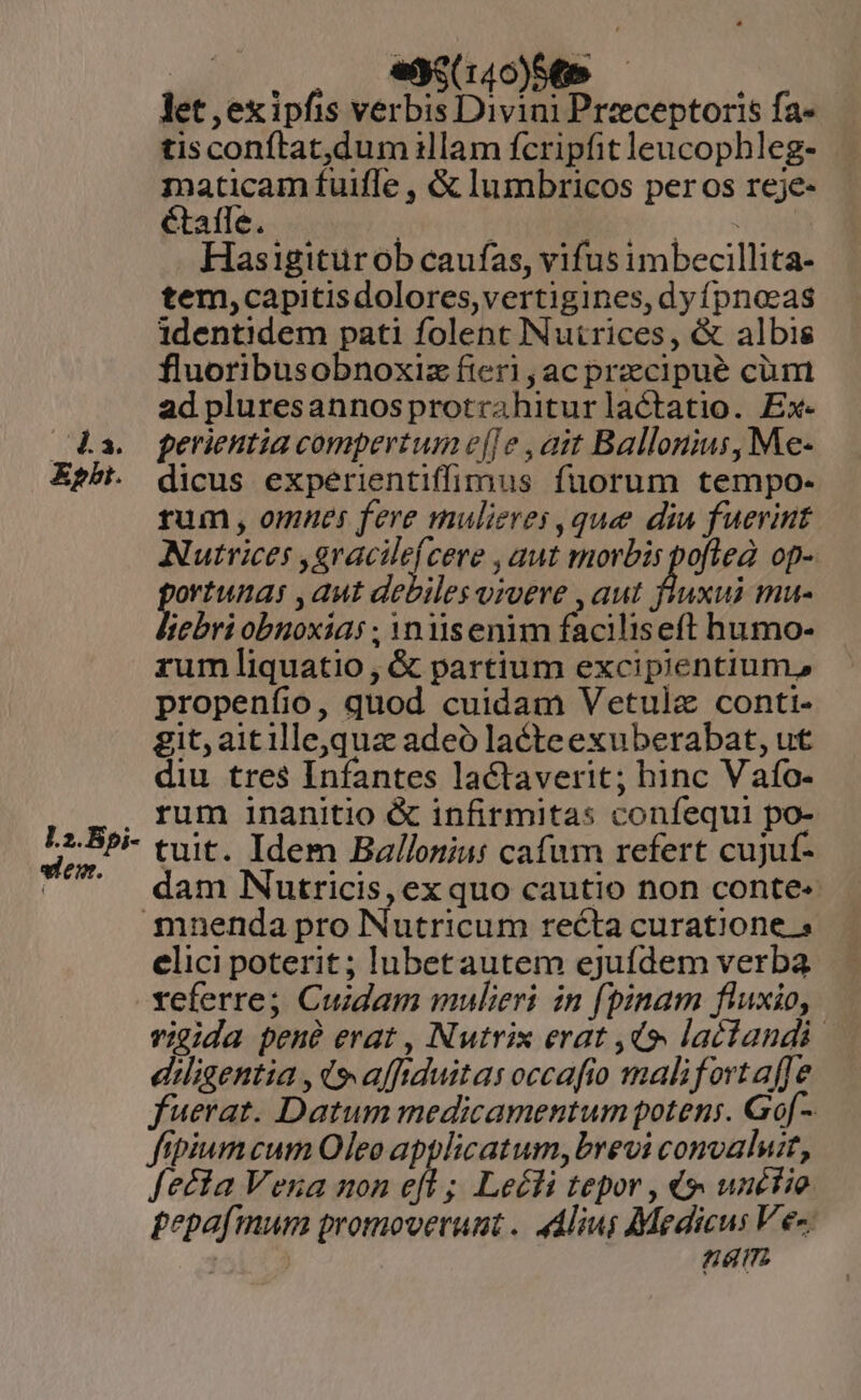 let , ex ipfis verbis Divini Przeceptoris fa- tisconítat,dum illam fcripfit leucophleg- maticam fuiffe , &amp; lumbricos per os reje- étafle.. : CP TENERE. Hasigiturob caufas, vifus imbecillita- tem,capitisdolores,vertigines, dy fpnoeeas identidem pati folent INutrices, &amp; albis fluoribusobnoxiz fieri ,ac praecipué cüim ad pluresannosprotrahiturlactatio. Ex. (4a. o perientia compertum e[]e ,ait Ballonius, Me- E*h. dicus experientiffimus fuorum tempo- rum , omnes fere mulieres ,que diu fuerint Nutrices ,gracile(cere , uut morbis pofled: op- scie , aut debiles vivere , aut inus ebri obnoxia ; Ynlisenim faciliseft humo- rum liquatio, &amp; partium excipientium; propenfio, quod cuidam Vetulz conti- git, aitilleoquz adeo lacteexuberabat, ut diu tres Infantes lactaverit; hinc V afo- . rum inanitio &amp; infirmitas confequi po- e tuit. Idem Balloniu: cafum refert cujuf- - . dam Nutricis, exquo cautio non conte: mnenda pro Nutricum recta curatione s elici poterit; lubetautem ejufdem verba referre; Cuidam mulieri in (pinam fluxio, vicida pené erat, Nutrix erat ,d9. lactandi diligentia , d» affiduitas occafio malifortaffe fuerat. Datum medicamentum potens. Go[- fipiumcum Oleo applicatum, brevi convaluit, fecta Vena non efl ; Leé£li tepor , «4 unéfie £epafmum promoverunt .. Alius Medicus Ves 151273 nam