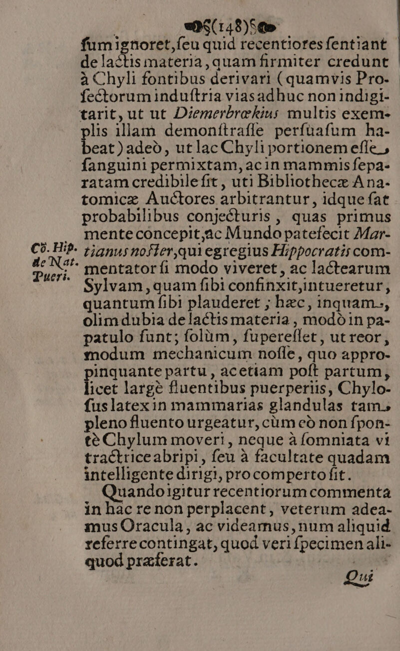 | «p$(148)5&amp; fumignoret,íeu quid recentiores fentiant de lactis materia, quam firmiter credunt à Chyli fontibus derivari (quamvis Pro. fectoruminduftria viasadhuc non indigi- tarit, ut ut Diemerbrekiu; multis exem- lis illam demonítrafle perfüafum ha- eat) adeo, utlac Chyli portionem efle. ,  fanguini permixtam,acin mammis fepa- ratam credibilefrt , uti Bibliothecz A na- tomicz Auctores arbitrantur , idque fat probabilibus conjecturis , quas primus . menteconcepit,ac Mundo patefecit Mar- Co. Hif- 55555 nofier,quiegregius Hippocratis com- US mentatoríi modo viveret, ac lactearum Sylvam,quam fibi confinxit;intueretur, quantum fibi plauderet ; hzc, inquam.., olimdubia de lactis materia , modóin pa- patulo funt; folüm, fuperellet , ut reor, modum mechanicum nofle, quo appro- inquante partu , acetiam poft partum, icet largé fluentibus puerperiis, Chylo- fuslatexin mammarias glandulas tam. plenofluento urgeatur, cum eó non fpon- té Chylum mover! , neque à fomniata vi tracktriceabripi, feu à facultate quadam intelligente dirigi, procomperto fit. uandoigitur recentiorum commenta inhacrenon perplacent, veterum adea- mus Oracula, ac videamus, num aliquid referrecontingat, quod veri fpecimen ali- quod pra:fesat. s r ui