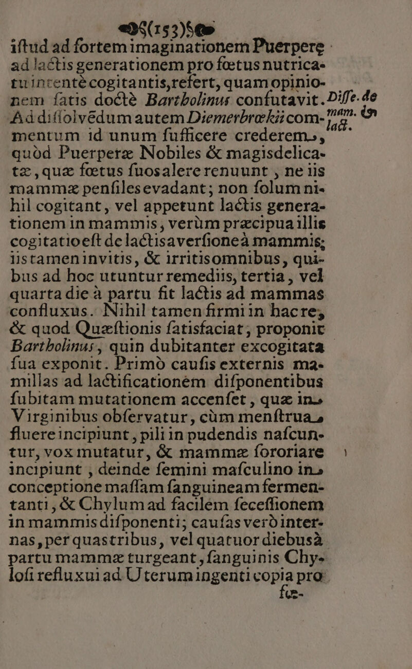 eaS(153)5€» iftud ad fortemimaginationem Puerpere - ad lactis generationem pro feetus nutrica- tuintentécogitantisrefert,quamopiniO- - nem íatis docté Barzbolinus confutavit. Diffe.de Aádifiolvédumautem Diemerbrekiicom- 72^ mentum id unum fufficere crederemo, quód Puerpetz Nobiles &amp; magisdelica- tz,quz fetus fuosalererenuunt , ne iis mammzaz penfilesevadant; non folum ni- hil cogitant, vel appetunt lactis genera- tionem in mammis, verüm przcipua illis cogitatioeft delactisaverfioneà mammis; listameninvitis, &amp; irritisomnibus, qui- bus ad hoc utuntur remediis, tertia , vel quarta die à partu fit lactis ad mammas confluxus. Nihil tamen firmiin hacre; &amp; quod Quaftionis fatisfaciat ; proponic Bartbolinus, quin dubitanter excogitata | fua exponit. Primó caufis externis ma- millas ad lactificationém difponentibus fubitam mutationem accenfet , quz in» Virginibus obfervatur, cüm menítrua, fluereincipiunt, pili in pudendis nafcun- tur,voxmutatur, &amp; mammxz íororiare incipiunt , deinde femini mafculino in» conceptione maffam fanguineam fermen- tanti, &amp; Chylumad facilem feceffionem in mammis difponenti; caufas verb inter- nas,perquastribus, vel quatuordiebusà. partu mamma turgeant ,fanguinis Chy- lofirefluxuiad. Uterumingenti copia pro Uz-