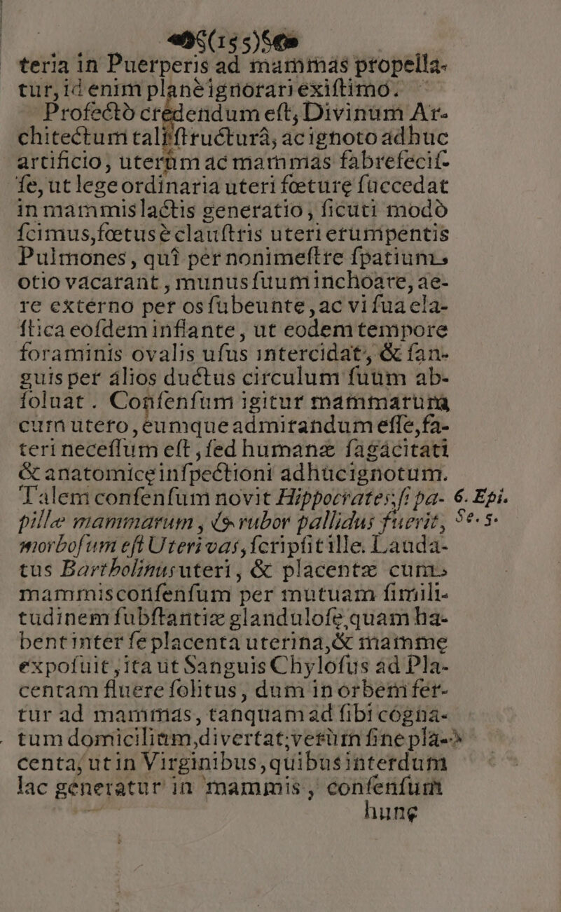 name «099908 — — | teria in Puerperis ad mammas propella- tur,idenm planeignoran exiftimo. Profecto credendum eft; Divinum Ar- chitectum taliftructurá; ac ignoto adhuc artificio, uterüm ac mammas fabrefecit- fe,utlegeordinaria uteri foeture füccedat in mammis lactis generatio , ficuti modo fcimus,fcetuseéclauftris uteri erumpentis Pulmones, qui pér nonimeftre fpatium, otio vacarant , munusfuutminchoare, ae- re externo per osfubeunte,ac vi fua ela- ftica eofdeminflante , ut eodem tempore foraminis ovalis ufus intercidat, &amp; fan- guis pet álios ductus circulum fuum ab- foluat. Coníenfum igitur mammarurg urn utefo, bi mqueadmiftandum effe,fa- teri neceffum eft fed humanz fagácitati &amp; anatomiceinfpectioni adhücignotum. Talem confenfüm novit Hippocrates; fi pa- 6. Epi. pille mammarum , (9 rubor pallidus fuerit, 5t 5- miorbofum efl Uteri vas, Ícrpfitille. Lauda- tus Bartbolinisuteri, &amp; placentz cum mammiscorifenfum per mutuam fimili tudinem fubftantiz glandulofe,quam ha- bentinter fe placenta uterina,&amp; mamme expofuit ,1ta ut Sanguis Chylofus ad Pla- centam fluere folitus , dum in orbemifer- tur ad mammis, tanquam ad fibi cógna- . tumdomicilitim divertat;vetürn fine pla-^ centa; utin Virginibus,quibusinterdum lac generatur in mammis , Mer d dto Ming