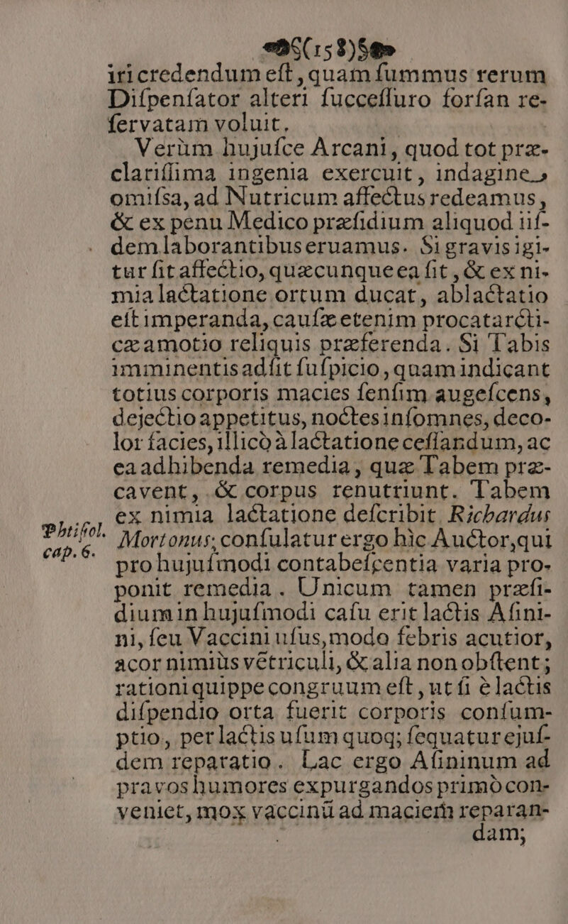 Thiifol. cap. 6. $55(153)58» iicredendum eft , quam fummus rerum Difpeníator alteri fucceffuro forfan re- fervatam voluit, | Verüm hujufce Arcani, quod tot prz- clarifima ingenia exercuit, indagine.» omiísa,ad Nutricum affectus redeamus, &amp; ex penu Medico przfidium aliquod iif- demlaborantibuseruamus. Sigravisigi- tur fit affectio, quzcunqueea fit , &amp; ex ni- mia lactatione ortum ducat, ablactatio eitimperanda, caufa etenim procatarcti- cz amotio reliquis preferenda. Si Tabis imminentisadíit fufpicio, quamindicant totius corporis macies fenfim augefcens, dejectio appetitus, noctesinfomnes, deco- lor facies, 1llico à lactationeceflandum, ac eaadhibenda remedia , que Tabem prz- cavent, &amp; corpus renutriunt. Tabem ex nimia lactatione defcribit. Ricbardur Mortonus; confulatur ergo hic Auctor,qui pro hujufmodi contabefrentia varia pro- ponit remedia . Unicum tamen przfi- diumin hujufmodi cafu erit lactis Afini- ni, feu Vaccini ufus, modo febris acutior, acor nimiüs vetriculi, &amp; alia nonobftent ; rationiquippe congruum eft ,ut fi é lactis difpendio orta fuerit corporis confum- ptio, perlactis ufum quoq; fequatur ejuf- dem repatatio. Lac ergo Afininum ad pravoshumores expurgandos primo con- veniet, mox vaccinü ad macier reparan- | [ dam;