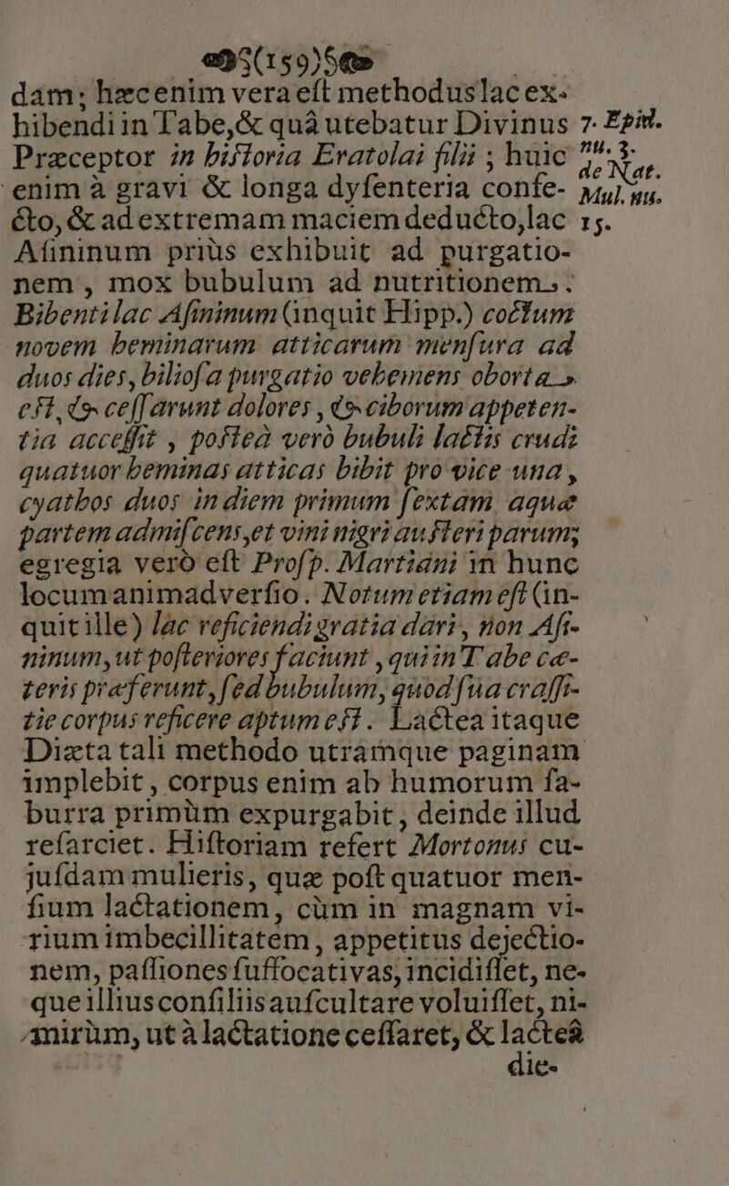 |. .,995(159)5€» : dam; hecenim vera eft methoduslac ex. hibendiin Tabe,&amp; quà utebatur Divinus Praeceptor i2 bifioria Eratolai filii ; huic enim à gravi &amp; longa dyfenteria confe- éto, &amp; ad extremam maciem deduócto,lac Afininum prius exhibuit ad purgatio- nem , mox bubulum ad nutritionem. . Bibentilac Afininum Qnquit Hipp.) co£fum novem beminarum. atticarum menfura ad duos dies, biliofa purgatio vebemens oborta » c Fdo ceffarunt dolores , (e«ciborum appeten- tia acceffit , pofiea vero bubuli la£fis cvudiz quatuor beminas atticas bibit pro vice una , cyatbos duos in diem primum fextam aque partem admi[cens,et vini nigri aufleri parum; egregia vero eft Profp. Martiani n hunc locumanimadverfio. Notum etiam eft (1n- quit ille) /ac veficiendi gratia dàri , non Afr- ninum,ut poftevioves faciunt ,quiin T abe ce- teris pra' ferunt, ed bubulum, qnod [ua evafft- D zie corpus reficere aptumefi . Lactea itaque implebit , corpus enim ab humorum fa- burra primüm expurgabit , deinde illud refarciet. Hiftoriam refert 7Mortomus cu- jufdam mulieris, qua poft quatuor men- fium lactationem, cüm in magnam vi- rium imbecillitatem , appetitus dejectio- nem, paffiones fuffocativas, incidiflet, ne- queilliusconfiliisaufcultare voluiffet, ni- mirium, ut àlactatione ceffaret, &amp; ya ie- 7. Egid. nu. 3. de Nat. Mul. stu. I5.