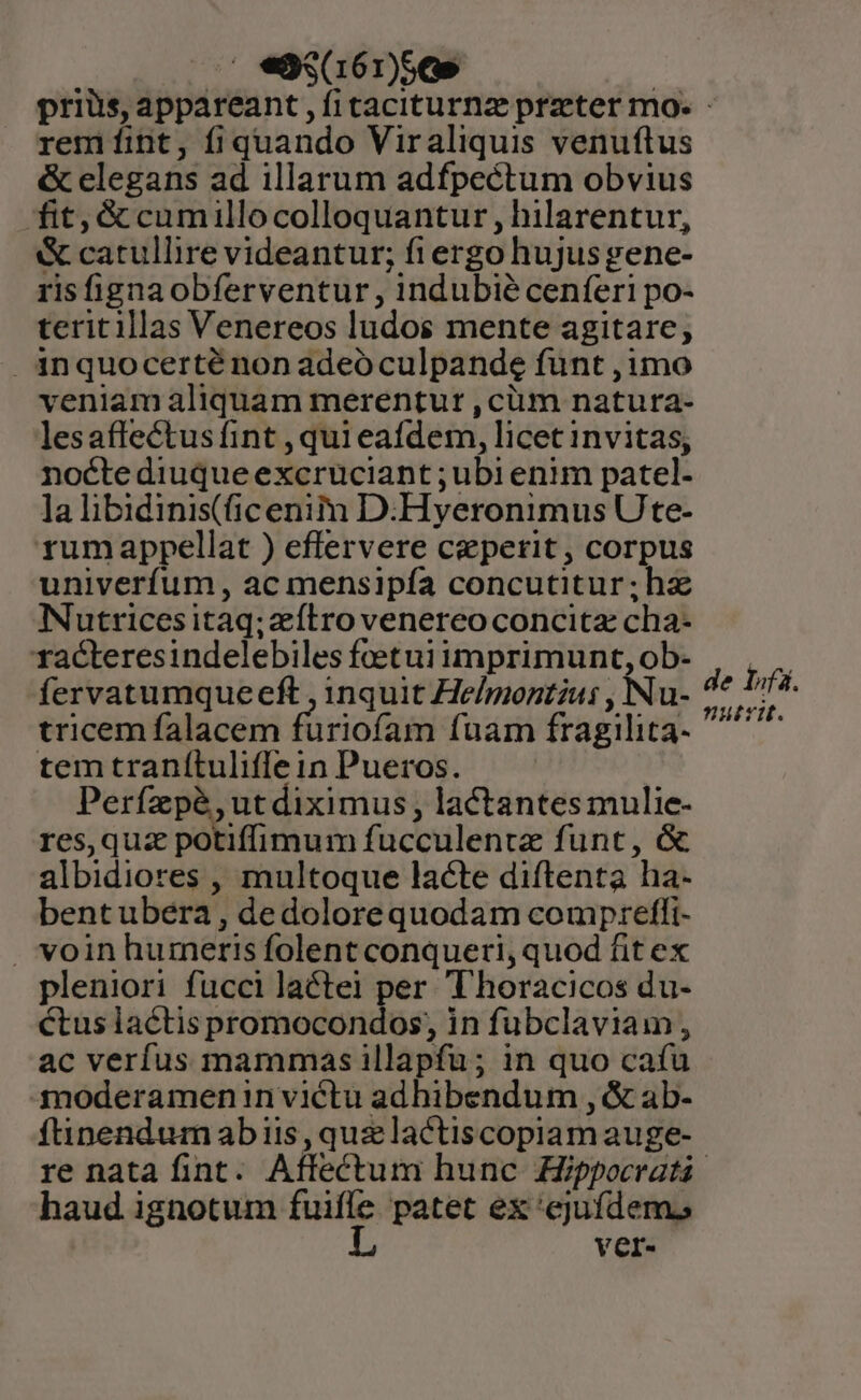 .' eS8s(161)56» | priüs, appareant , ficaciturnz praeter mo. - remíint, fiquando Viraliquis venuftus &amp; elegans ad illarum adfpectum obvius fit; &amp; cumillocolloquantur , hilarentur, &amp; catullire videantur; fi ergo hujus gene- risfignaobferventur , indubie cenferi po- teritillas Venereos ludos mente agitare, inquocerté non adeoculpande funt ,1mo veniam aliquam merentur ,cüm natura- lesaffectus fint , qui eafdem, licet invitas, nocte diuque excruciant ; ubi enim patel- la libidinis(ficenim D:Hyeronimus Ute- rumappellat ) eflervere ceperit, corpus univerfum, ac mensipía concutitur;hz Nutricesitaq;zítrovenereoconcitz cha- racteresindelebiles fceetui imprimunt, ob- fervatumqueeft , inquit He/moztzu: , INu- tricem falacem füriofam fuam fragilita- temtranítuliflein Pueros. Perfzpà,utdiximus, lactantesmulie- res,qua potiffimum fucculentz funt, &amp; albidiores , multoque lacte diftenta ha- bent ubera , dedolorequodam compretfi- . voin humeris folent conqueri, quod fit ex pleniori fucci lactei per Thoracicos du- ctus lactis promocondos, in fubclaviam, ac verfus mammas illapfu; in quo cafu 3n0deramen in victu adhibendum , &amp; ab- ftinendum abiis, quzlactiscopiam auge- re nata fint. Aflectum hunc Zfppoeratá. haud ignotum in o patet ex 'cjufdem. Yer. de lifa. nutri.