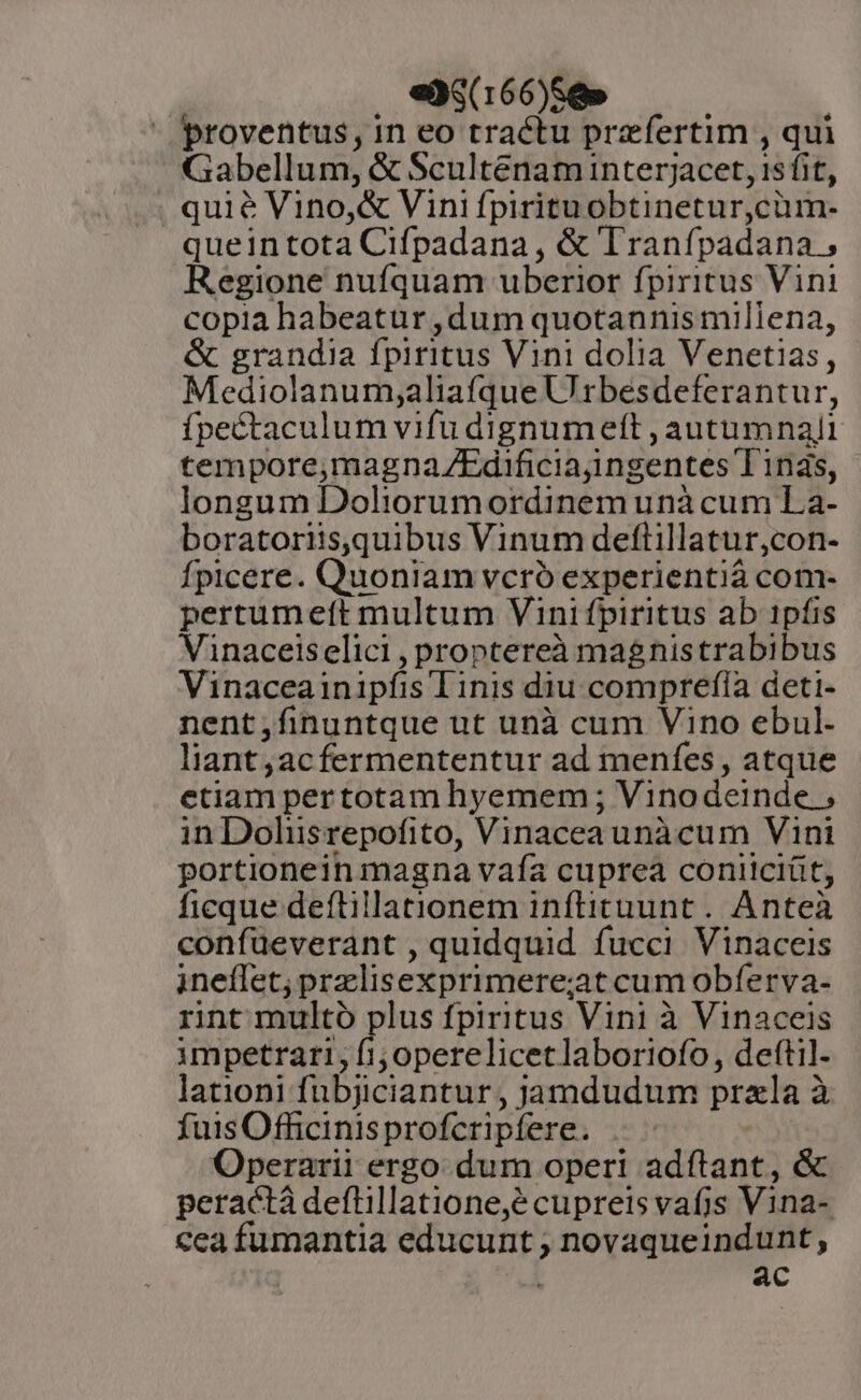 e (166)S8» proventus, in eo tractu przfertim , qui Gabellum, &amp; Scultenam interjacet, 1sfit, . quie Vino, &amp; Vini fpirituobtinetur,cüm- queintota Cifpadana , &amp; Tranfpadana ; Regione nufquam uberior fpiritus Vini copia habeatur ,dum quotannis millena, &amp; grandia fpiritus Vini dolia Venetias, Mediolanum;aliafque Urbesdeferantur, fpectaculum vifu dignumett , autumnalt tempore,magna/ZEdificiajingentes Tinàs, longum Doliorumordinem unà cum La- boratoriis,quibus Vinum deftillatur,con- Ípicere. Quoniam vcró experientià com- pertumeft multum Vinifpiritus ab 1pfis Vinaceiselici , proptereà magnistrabibus Vinaceainipfis Tinis diu comprefía deti- nent;finuntque ut unà cum Vino ebul- liant;acfermententur ad menfes , atque etiam pertotam hyemem ; Vinodeinde.; in Dolisrepofito, Vinaceaunàcum Vini portionein1inagna vafa cuprea conitciüt, ficque deftillationem inftituunt. Anteà confueverant , quidquid fucci Vinaceis ineffet; prelisexprimere;at cum obferva- rnt multo plus fpiritus Vini à Vinaceis impetrari, fi; operelicetlaboriofo, deftil- lationi fubjiciantur , jamdudum przla à fuis Officinisprofcripfere. Operarii ergo dum operi adftant, &amp; peractà deftillatione,é cupreis vafjs Vina- cea fumantia educunt , novaqueindunt, ^d ac