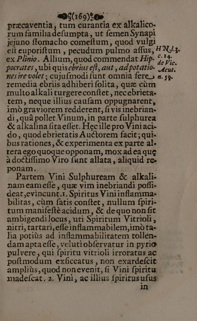 , «$1690» pracaventia, tum curantia ex alkalico- rum familia defumpta , ut femen Synapi jejuno ftomacho comeftum, quod vulgi — elt euporiftum , pecudum pulmo affus, HN. ex Plinio. Allium, quod commendat Hip- 75; gocrates , ubi quisebrius eft, aut , ad potatio- sour, nes ire volet ; cujufmodi funt omnia fere 5 p. 53. remedia ebriis adhiberi folita, quz cüm multoalkali turgereconftet , necebrieta- tem, neque illius caufam oppugnarent, imo graviorem redderent, fi vis inebrian- di ,quà pollet Vinum, in parte fulphurea &amp; alkalina fitaeffet. Hecille pro Viniaci- do , quod ebrietatis Auctorem facit ;qui- busrationes, &amp; experimenta ex parte al- teraegoquoqueopponam, mox adea que a doctiffimo Viro funt allata , aliquid re- ponam. str Partem Vini Sulphuream &amp; alkali- nameamefíle, quz vim inebriandi poffi- . deat,evincunt.r. Spiritus Viniinflamma- bilitas, cüm fatis conftet, nullum fpiri-- tum manifeftéacidum , &amp; dequo non fit ambigendilocus, uti Spiritum Vitrioli, nitri, tartari,efleinflammabilem,imo ta- lia potiüs ad. inflammabilitatem tollén- | damaptaeftle,velutiobfervatur in pyrio pulvere, qui fpiritu vitrioli irroratus ac poftmodum exficcatus , non exardefcit | ampliüs,quod nonevenit, fi Vini fpiritu. madeícat. 2. Vini, ac illius fpiritusufus. in