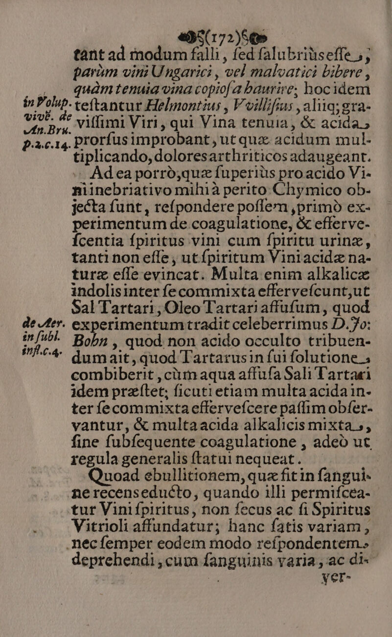 vfn.Brs de Jer. £n fubl. inf.c.4. «5(172)50» ur tant ad modum falli , fed falubriüseffe 5; parium vini Ungarici , vel malvatici bibere , quàmtenuia vina copio a baurire; hocidem teftancur Helmontius , Voillfius , aliiq;gra- viffimi Viri , qui Vina tenuia, &amp; acida » prorfusimprobant, ut quz. acidum mul- tiplicando, doloresarthriticos adaugeant. « Adea porró;quz fuperiüs proacido Vi- niinebriativo mihià perito Chymico ob- jecta funt, reípondere poflem ,primó ex- perimentum de coagulatione, &amp; efferve- Ícentia fpiritus vini cum fpiritu urinz, tanti non effe , ut fpiritum Viniacidz na- turz eíle evincat. Multa enim alkalicz indolisinter fe commixta effervefcunt,ut Sal Tartari, Oleo Tartari affufum, quod experimentum tradit celeberrimus D.7o: Bobn , quod non acido occulto tribuen- dumait,quod Tartarusin fui folutione ; combiberit , ciiin aqua affufa Sali l'artaei idem prazílet; ficuti etiam multa acidain- ter íecommixtaeffervefcere paflim obfer- vantur, &amp; multaacida alkalicis mixta 5, fine fubfequente coagulatione , adeó ut regula generalis ftatui nequeat. Quoad ebullitionem, que fit in fangui- nerecenseducto, quando illi permifcea- tur Vinifpiritus, non fecus ac fi Spiritus Vitrioli affundatur; hanc fatis variam, deprehendi,cum fanguinis varia ; ac di« Lu yer-