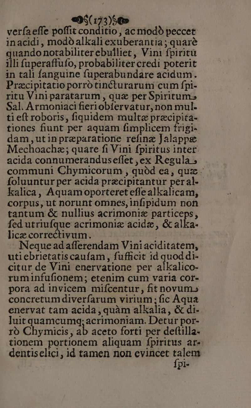 |. e«e96(173)5€5 verfaeffe poffit conditio , ac niodo peccet inacidi, modóalkali exuberantia ; quare quando notabiliter ebulliet, Vini fpiritu illi fuperaffufo, probabiliter credi poterit in tali fanguine fuperabundare acidum. Prazcipitatio porro tincturarum cum fpi- ritu Vini paratarum , qua per Spiritum. Sal. Armoniaci fieriobíervatur,non mul- ti eft roboris, fiquidem multa przcipita- tiones fiunt per aquam fimplicem frigi- dam,utinpreparatione refinz Jalappsg Mechoachz; quare fi Vini fpiritus intet acida connumeranduseflet ,ex Regula ; communi Chymicorum , quód ea, quz - íoluuntur per acida precipitantur peral-- kalica, Aquamoporteret eflealkalicam, corpus, ut norunt omnes, infipidum non tantum &amp; nullius acrimoniz particeps, fed utriufque acrimoniz acide, &amp;calka-. lice correctivum. | Neque ad afferendam Viniaciditatem, utiebrietatis caufam , fufficit 1d quod di- citur de Vini enervatione per alkalico- ruminfufionem; etenim cum varia cor- pora ad invicem mifcentur, fit novum» concretumdiveríarum virium ; ic Aqua enervat tam acida , quàm alkalia, &amp; di- luit quamcumq; acrimoniam. Detur por- ro Chymicis, ab aceto forti per deftilla- tionem portionem aliquam fpiritus ar- dentiselici , id tamen non evincet talem Ípi-