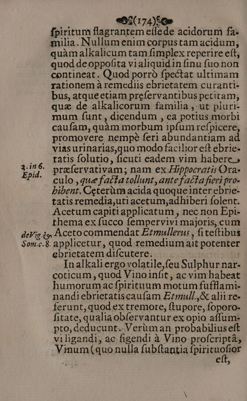 3.in6. Epid. «5$(174)56» fpiritum flagrantem eífede acidorum fa- quàm alkalicum tam fimplex reperire eít; quod deoppofita vialiquidin finu fuo non contineat. Quod porró fpectat ultimam xyationem à remediis ebrietatem curanti- bus, atque etiam prefervantibus petitam; quz de alkalicorum familia , ut pluri- mum funt , dicendum , ea potius morbi caufam, quàm morbum ipfum refpicere, promovere nempe feri abundantiam ad viasurinarias,quo modo facilior eft ebrie- tatis folutio, ficuti eadem vim habere prafervativam; nam ex Hippocratis Ora- culo , que factatollunt,antefacta fieri pro- bibent. Ceterum acida quoque inter ebrie- tatis remedia,uti acetum,adhiberi folent. Acetum capiti applicatum , nec non Epi- thema ex fucco fempervivi majoris, cum ebrietatem difcutere. | Inalkali ergo volatile,feu Sulphur nar- coticum, quod Vinoinfit, ac vim habeat humorum acfpirituum motum fufflami- nandiebrietatiscaufam Ezmull.,&amp; alii re- ferunt, quod ex tremore, ftupore, foporo- fitate, qualiaobfervantur ex opio aíffum- pto, deducunt. Veriman probabilius eft viligandi, ac figendi à Vino profcriptá; Vimum(quo nulla fubftantia ipti ko Rl e )