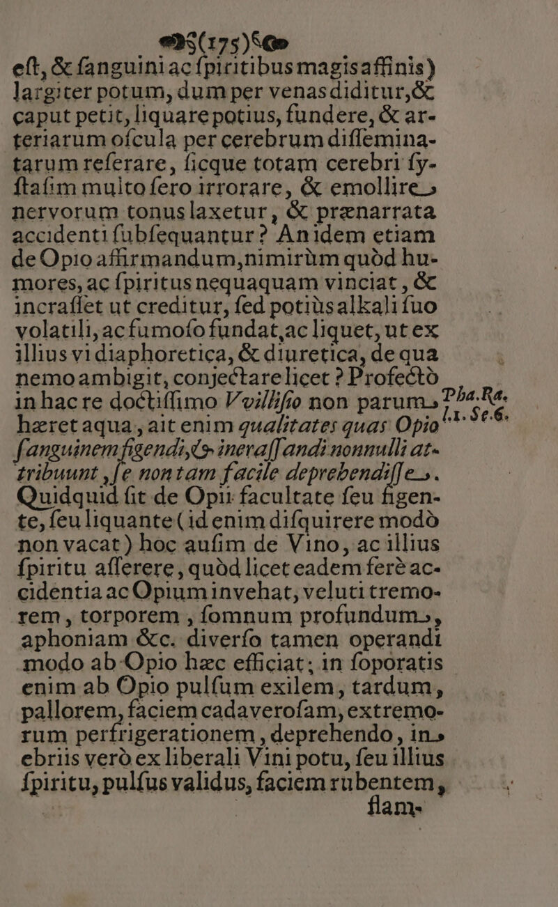 . €Mrz9) SO —— eft, &amp; fanguiniac fpicitibus magisaffinis) largiter potum, dum per venasdiditur,&amp; caput petit, liquarepotius, fundere, &amp; ar- teriarum ofcula per cerebrum diflemina- tarum referare, ficque totam cerebri fy- ftam muito fero irrorare, &amp; emollire» nervorum tonuslaxetur, &amp; prznarrata accidentifubfequantur? Anidem etiam de Opioaffirmandum,nimirüum quód hu- mores, ac fpiritus nequaquam vinciat , &amp; incraffet ut creditur, fed potiüusalkali fuo volatili, acfumoíofundat,ac liquet, ut ex illius vi diaphoretica, &amp; diuretica, de qua nemoambigit, conjectare licet ? Profecto in hac re doctiffimo Vvi/Zfio non parum. haretaqua , ait enim qualitates quas Opio f: ieget di iid ineva[ andi nonnulli at- tribuunt ,[e nontam facile HEPRICERSST e. Quidquid (it de Opi facultate feu figen- te, feu liquante(id enim difquirere modó non vacat) hoc aufim de Vino, ac illius fpiritu afferere, quód liceteadem fere ac- cidentia ac Opium invehat, veluti tremo- rem, torporem , fomnum profundum., aphoniam &amp;c. diverfo tamen operandi modo ab Optio hzc efficiat; in foporatis enim ab Opio pulfum exilem, tardum, pallorem, faciem cadaverofam, extremo- rum perfrigerationem , deprehendo , in.» ebriis vero ex liberali Vini potu, feu illius Ípiritu, pulfus validus, faciem zu Sea  ian Dba.Ra4. [1 . $e.6.