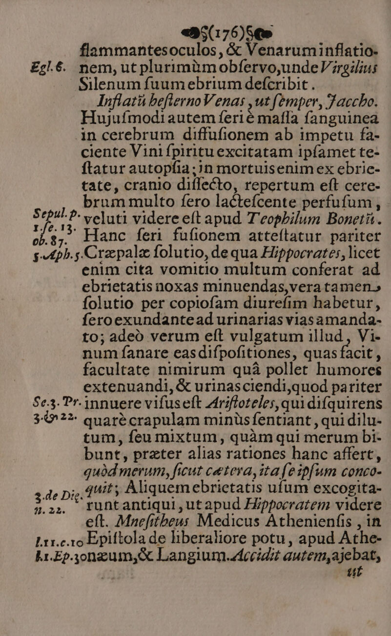 «95(176)SQ» flammantesoculos, &amp; Venaruminflatio- Eg.6. nem, ut plurimimobíervo,undeV;railius Silenum fuumebrium defcribit . Inflatü befiernoVenas ,ut femper, Jaccbo. Hujufmodi autem ferié mafla fanguinea in cerebrum diffufionem ab impetu fa- ciente Vini fpiritu excitatam ipfamet te- ftatur autopíia;?n mortuisenimex ebric- tate, cranio diflecto, repertum eft cere- brum multo fero lacteícente perfufum , V da veluti videre eft apud. T'eopbilum Boneti. ocl.s; Hanc feri fufionem atteítatur pariter s ph. Cra pala folutio, de qua Hippocrates, licet enim cita vomitio multum conferat ad ebrietatis noxas minuendas,vera tamen. folutio per copiofam diurefim habetur, Íeroexundantead urinarias viasamanda- to; adeo verum eft vulgatum illud, Vi- num fanare easdifpofitiones, quas facit : facultate nimirum quà pollet humores extenuandi, &amp; urinasciendi,quod pariter $e.3. Pr. innuere vifus eft Zdfrzfloteles, qui difquirens 5-0'??- quaré crapulam minüs fentiant , qui dilu- tum, feu mixtum, quàmqui merum bi- bunt, prater alias rationes hanc affert, quód merum, ficut cetera, ita (eipfum conco- 3 de Di. dif Aliquemebrictatis ufum excogita- 2.:,.. tuntantiqui,utapud ZZppocratem videre eft. Mnefitbeus Medicus Athenienfis , in Lrr.c io Epiftola de hberaliore potu, apud Athe- Lr.Ep.yongum,&amp; Langium.ztccidit autem,ajebat, a ut