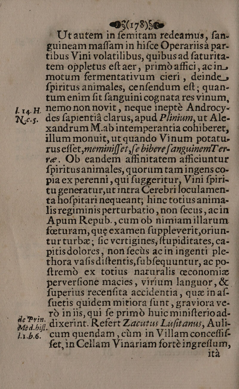 l. x4. H. Ne. de Prin. Méd.bifi J.1.5.6. «95(178)56» | Utautem in femitam redeamus, fan. guineam maffam in hifce Operariisà par- tibus Vini volatilibus, quibus ad faturita- tem oppletus eftaer, primóaffici, acin, motum fermentativum cieri , deinde , fpiritus animales, cenfendum eft; quan- tumenim fit fanguini cognata res vinum, nemo non novit , neque inepté Androcy- des fapientià clarus, apud P/zium, ut Ale- xandrum M.abintemperantia cohiberet, illum monuit, ut quando Vinum potatu- rus effet,memini[Jet,fe bibere fanguinemT'er- re. Ob eandem affinitatem afficiuntur Ípiritusanimales, quorium tam ingens co- pia ex perenni ,qui fuggeritur, Vini fpiri- tugeneratur,ut intra Cerebriloculamen- ta hofpitari nequeant; hinctotiusanima- lisregiminis perturbatio , non fecus, acin Apum Repub.,cum ob nimiamillarum feturam;queexamen fuppleverit,oriun- turturba; fic vcrtigines, ftupiditates, ca- pitisdolores, non fecüs acin ingeriti ple- thora vafisdiftentis,fubfequuntur, ac po- ftremó ex totius naturalis ceconomiz perverfione macies, virium languor, &amp;. fuperius recenfita accidentia, quz inaf- fuetis quidem mitiora funt, graviora ve- ro iniis,qui fe primó huic miniftrerioad- dixerint. Refert Zacutus Lufitanus, Auli- cum quendam , cim in Villam conceffif- fet, in Cellam Vinariam forté ingreflum, Ita