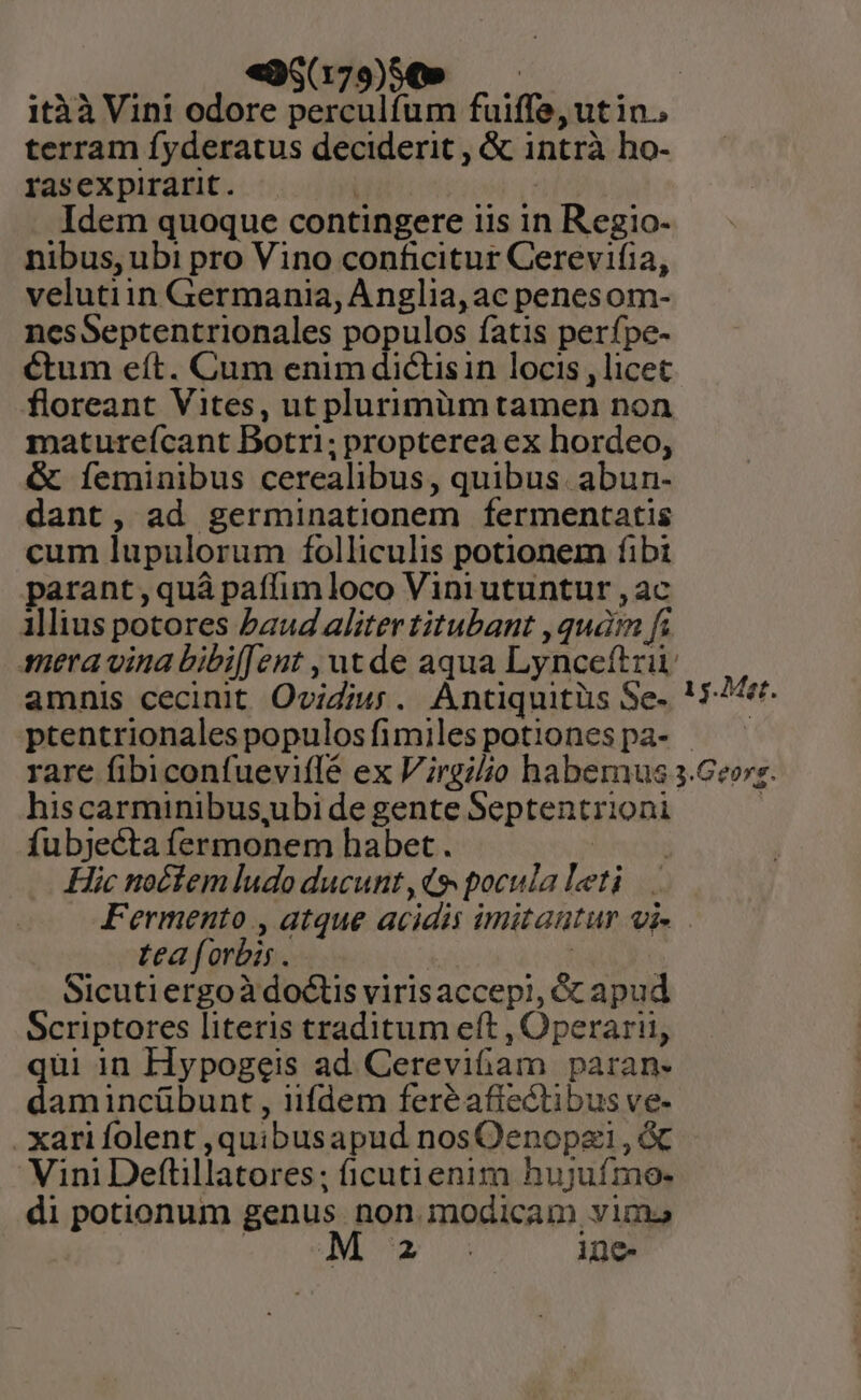 «9$(79)89 —— itàà Vin! odore perculfum fuiffe, ut in.. terram fyderatus deciderit , &amp; intrà ho- rasexpirarit. ' | Idem quoque contingere iis in Regio- nibus, ubi pro Vino conficitur Cerevifia, velutiin Germania, Anglia, ac penes om- nesSeptentrionales populos fatis perfpe- ctum eít. Cum enim dictis in locis , licet floreant Vites, ut plurimüm tamen non matureícant Botri; propterea ex hordeo, &amp; Ííeminibus cerealibus, quibus. abun- dant, ad germinationem fermentatis cum lupulorum folliculis potionem fibt parant , quà paffim loco Viniutuntur ,ac illius potores baud aliter titubant , quán fi mera vina bibif[ent , ut de aqua Lynceftrii amnis cecinit Ovidiu. Antiquitüs Se. ! 5-2. ptentrionalespopulosfimilespotionespa- — — rare fibiconfueviflé ex Virgilio habemus 3.Georz. hiscarminibus,ubi de gente Septentrioni | fubjecta fermonem habet. | Hic noctem ludo ducunt, 9 pocula Leti Fermento , atque acidis imitautur oi tea forbis. | | Sicuti ergoà doctis virisaccepi, 6c apud Scriptores literis traditum eft , Operarii, qui in Hypogeis ad Cereviftam paran- damincübunt , iifdem feréafiectibus ve- xarifolent ,quibusapud nosOenopzi, &amp; Vini Deftillatores; ficutienim hujuímo- di potionum genus. non. modicam vima | N- ine-