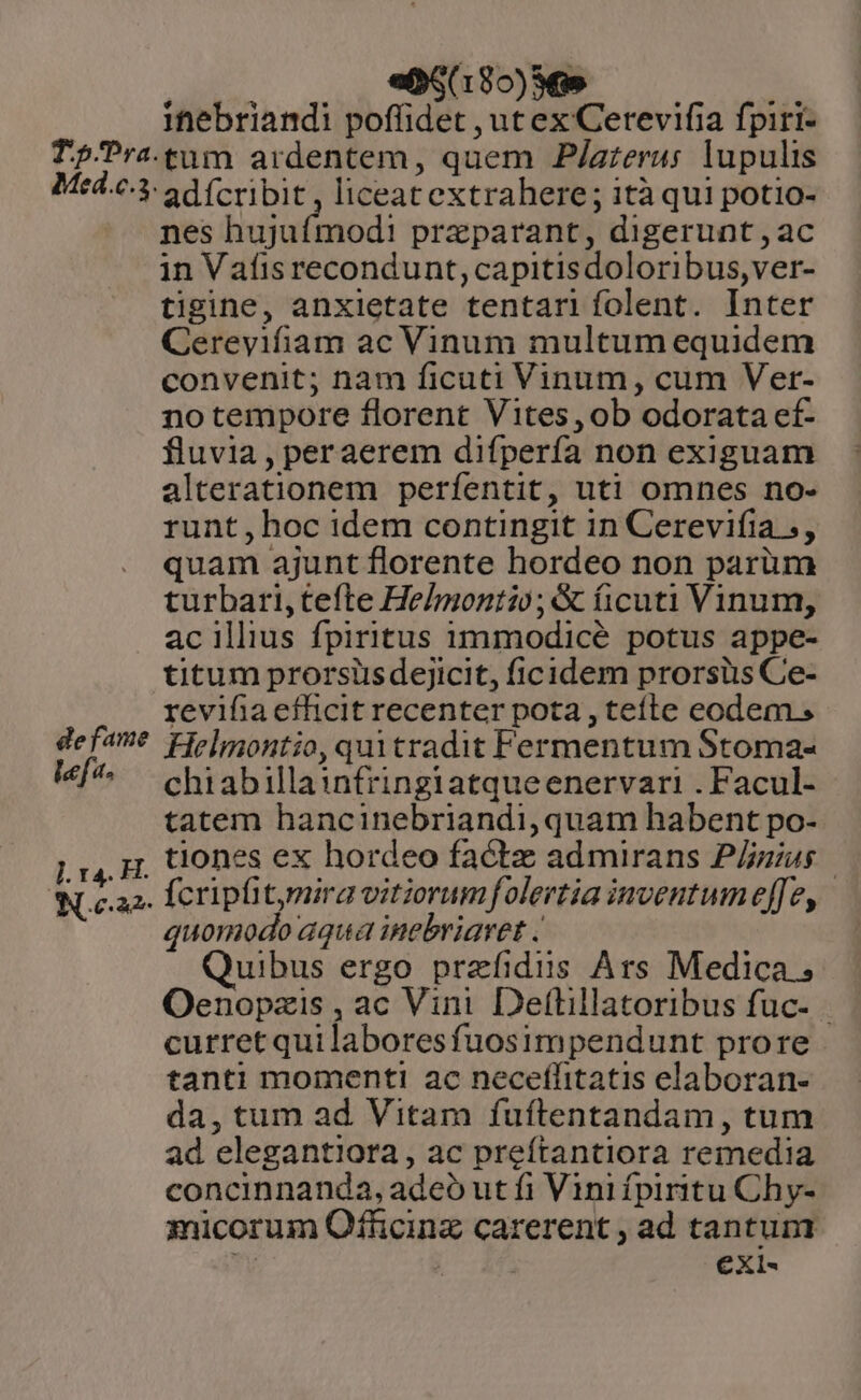 | eM85)6s | ihebriandi pofüidet , ut ex Cerevifia fpiri- de fame lef. nes hujufmodi przparant, digerunt ,ac in Vafis recondunt,capitisdoloribus,ver- tigine, anxietate tentari folent. Inter Cereyifiam ac Vinum multum equidem convenit; nam ficuti Vinum, cum Ver- notempore florent Vites,ob odorata ef- fluvia , per aerem difpería non exiguam alterationem perfentit, uti omnes no- runt, hoc idem contingit 1n Cerevifia ;, quam ajunt florente hordeo non parüm turbari, tefte Helmontio;&amp; ficuti Vinum, ac illius fpiritus immodicé potus appe- titum prorsüsdejicit, ficidem prorsüis Ce- revifia efficit recenter pota , tefte eodem. Helmontio, quitradit Fermentum Stoma- chiabillainfringiatqueenervari . Facul- tatem hancinebriandi, quam habent po- tiones ex hordeo factz admirans P/zius quomodo aqua inebriaret . Quibus ergo przfidus Ars Medica. Oenopzis , ac Vini Deftlillatoribus fuc- . curret quilaboresfuosimpendunt prore tanti momenti ac neceflitatis elaboran- da, tum ad Vitam fuftentandam, tum ad elegantiora, ac preítantiora remedia concinnanda, adeo ut fi Vini fpiritu Chy- micorum Officinz carerent , ad tantuni i b 15 exi-