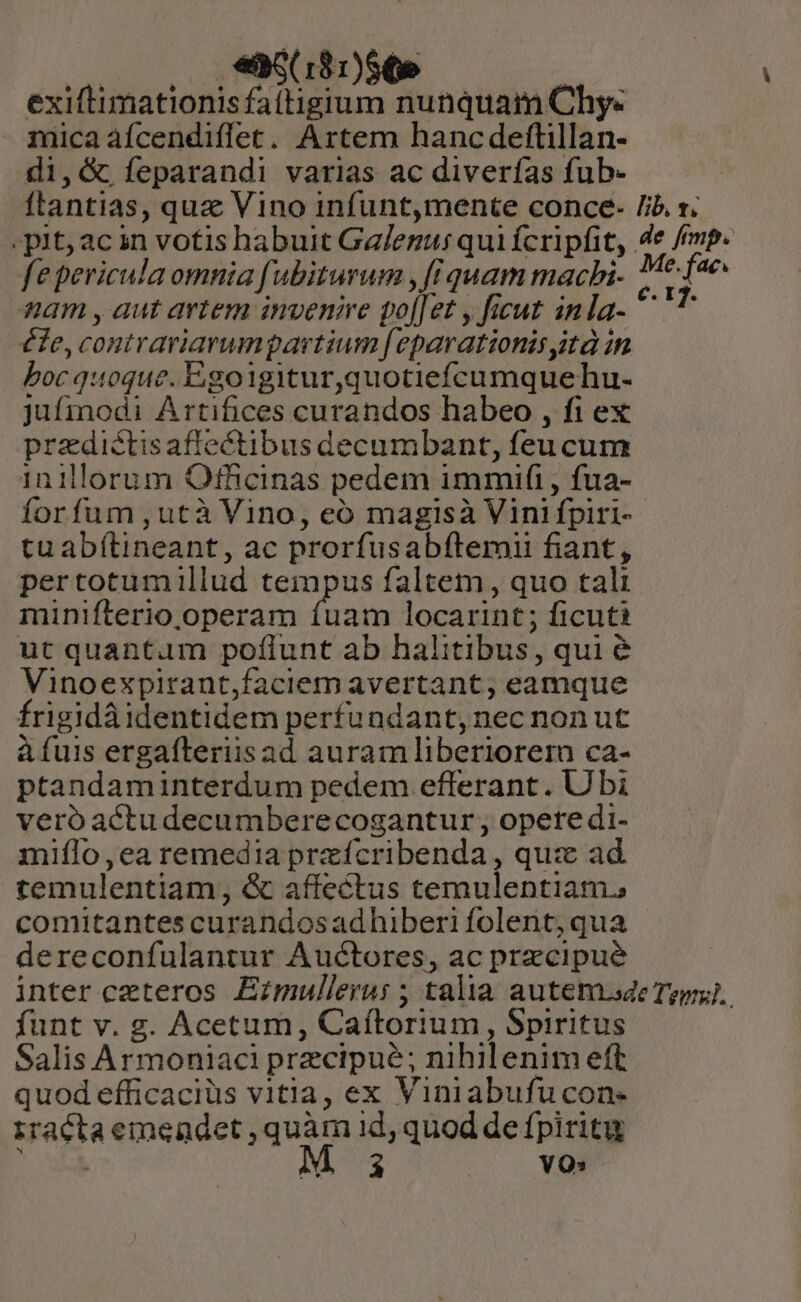 | e6( 181)$6e exiftimationis faitigium nunquam Chy« inica àfcendiffet. Artem hancdeftillan- di,&amp; Ífeparandi varias ac diverías fub- ftantias, quz Vino infunt,mente conce- Jib. 1. - pit; ac in votis habuit Ga/egus qui fcripfit, 4e femp. fe pericula omnia fubiturum , [iquam machi- 7* Jae. nam , aut artem invenire pol[et , ficut inla- ^ T efe, contrariarumpartium [eparationis sità in boc quoque. Egoigitur,quotiefcumquehu- jufmodi Artifices curandos habeo , fi ex predictisaffectibus decumbant, feu cum 1inillorum Officinas pedem immifi , fua- forfum ,utà Vino, eó magisà Vini fpiri- tu abítineant, ac prorfusabftemii fiant, pertotumillud tempus faltem , quo tali minifterio operam rigen locarint ; ficuti ut quantum poflunt ab halitibus, qui &amp; Vinoexpirant,faciem avertant, eamque frigidà identidem perfundant, nec nonut àíuis ergafteriisad auram liberiorern ca- ptandaminterdum pedem efferant. Ubi veróactudecumberecogantur , opere di- miílo,ea remedia przícribenda , quz ad temulentiam, &amp; affectus temulentiam., comitantes curandosadhiberi folent, qua dereconfulantur Auctores, ac precipue inter ceteros Ezmullerus ; talia autem.sde Ter). funt v. g. Acetum, Caítorium, Spiritus Salis Armoniaci precipue; nihilenim eft quod efficaciüs vitia, ex Viniabufucon- iracta emendet , quàm id, quod de fpiritu Neri M 3 YO»