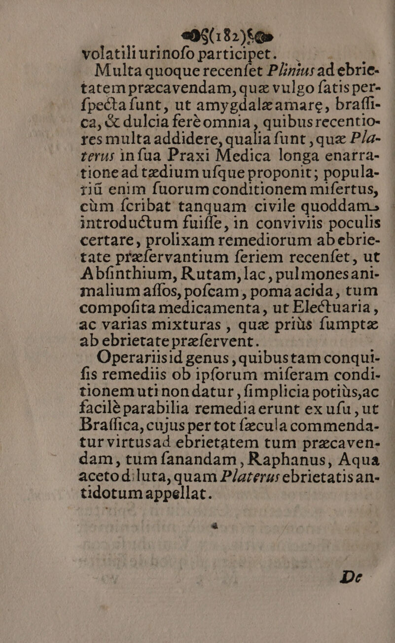 e95(182)$G» volatiliurinofo participet. . Multa quoque recenfet PZzius ad ebrie- - tatem przcavendam,quz vulgo fatis per- fpecta funt, ut amygdalz amare, braffi- ca, &amp; dulcia feré omnia , quibusrecentio- res multa addidere, qualia funt , quz P/a- zerus infua Praxi Medica longa enarra- tionead tzdium ufque proponit ; popula- iiü enim fuorum conditionem mifertus, cüm ícribat tanquam civile quoddam. introductum fuiffe, in conviviis poculis certare, prolixam remediorum ab ebrie- tate przfervantium feriem recenfet, ut Abfinthium, Rutam,lac , pul monesani- malium aflos, pofcam , poma acida, cum compofita medicamenta, ut Electuaria , ac varias mixturas , quz priüs fumpta abebrietate przíervent. Operariisid genus , quibustam conqui- fis remediis ob ipforum miferam condi- tionem uti non datur , fimplicia potiüs,ac facilé parabilia remedia erunt ex ufu , ut Bratfica, cujus per tot fzzcula commenda- tur virtusad ebrietatem tum przcaven- dam, tum fanandam , Raphanus, Aqua acetodiluta, quam P/areraurebrietatisan- tidotum appellat. | | »