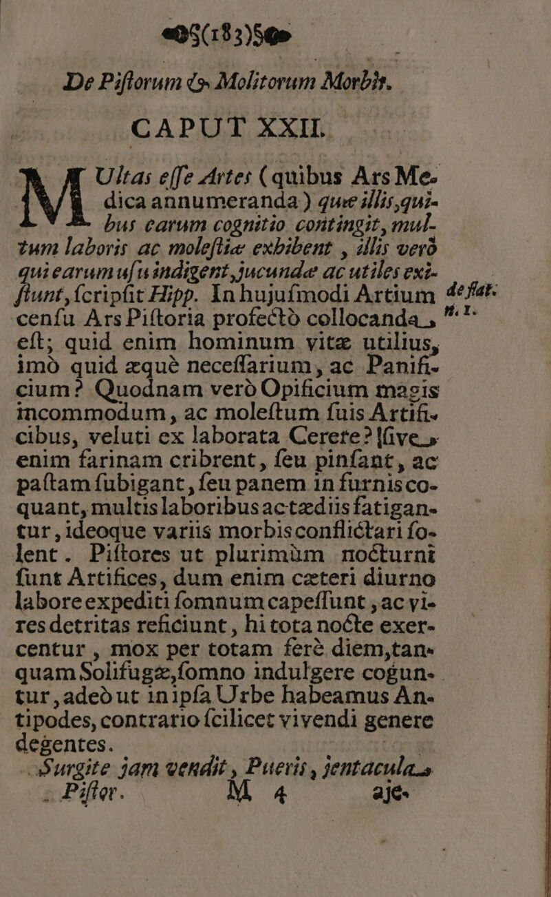 «05(183)56» | De Piftorum i Molitorum Morbis,  CAPUT XXII. | M Ultas e[fe zrtes ( quibus Ars Me- dica annumeranda ) qwe illis,qu;- bus carum cognitio contingit, mul. tum laboris ac moleflize exbibent. , illis ver quiearumu[uindigent jucunde ac utiles exi- flunt,ícripfit Hipp. In hujufmodi Artium cenfu Ars Piítoria profecto collocanda , eft; quid enim hominum vitz utilius, imó quid zqué neceffarium , ac. Panifi- cium ? Quodnam veró Opificium magis incommodum , ac moleftum fuis Artifi- cibus, veluti ex laborata Cerere? live » enim farinam ctibrent, feu piníant, ac paítam fubigant, feu panem 1n furnis co- quant, multis laboribusactzdiisfatigan- tur,ideoque variis morbisconflictari fo- lent. Piítores ut plurimüm nocturni funt Artifices, dum enim caeteri diurno laboreexpediti fomnum capeffunt ,ac yi- res detritas reficiunt , hi tota nocte exer- centur, mox per totam fere diem,tan- quam Solifugz,fomno indulgere cogun- tur,adeout 1in1pfa Urbe habeamus An- tipodes, contrario ícilicet vivendi genere degentes. rd Surgite jam vendit , Pueris , jentacula.s de fat: