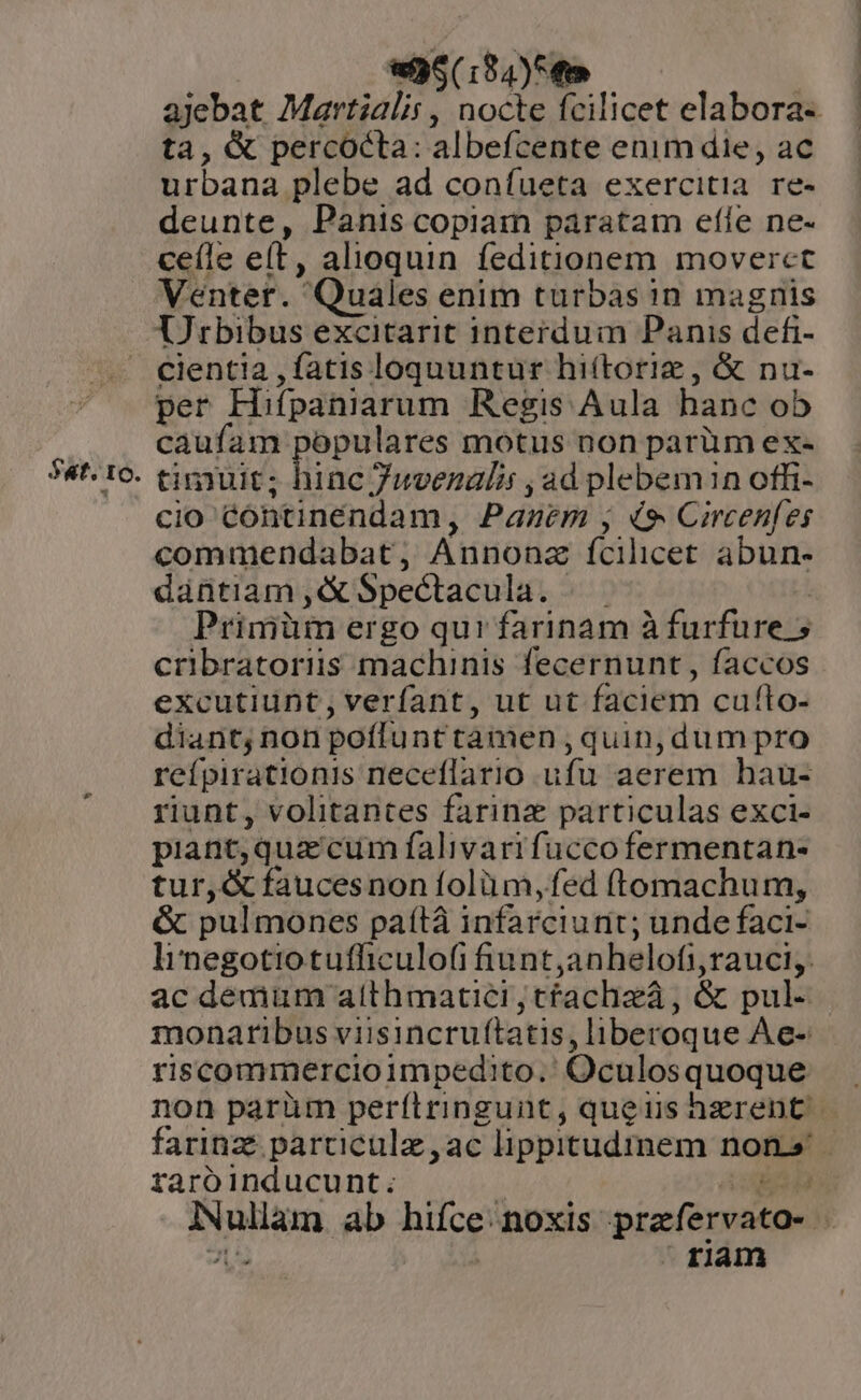 $t. IO. $536 (134)54 ajebat Martialis , nocte fcilicet elabora- ta, &amp; percocta: albefcente enim die, ac urbana plebe ad conífueta exercitia re- deunte, Panis copiam paratam effe ne- ceíle eft, alioquin feditionem moverct Ventet. Quales enim turbas in magnis Urbibus excitarit interdum Panis defi- cient!a , fatis loquuntur hiítorie , &amp; nu- per Hifpaniarum Regis Aula hanc ob caufam populares motus non parüm ex- timuit; Bac Juvenalis ad plebem1n offi- Cio éontinendam, Panem , i Circenfes commendabat, Annonz fcilicet abun- dantiam ,&amp;Spectacula. |. Primüm er go qur farinam à furfüre.5 cribratoriiss machinis fecernunt , faccos excutiunt, verfant, ut ut faciem cufto- diant; non poflunt tamen ,quin,dum pro refpirationis neceflario ufu aerem hau- riunt, volitantes farine particulas exci- piant, quae cum falivarifuccofermentan- tur,&amp; faucesnon folüm, fed (tomachum, &amp; pulmones paítá infarciunit; unde faci- linegotiotufhiculofi fiunt, anhelofi ;rauciy ac demum atthmatici ;tfachzá, &amp; pul- monaribus viisincruftatis, liberoque Aec- riscommercioimpedito.' Oculosquoque non parüm perfítringunt, queus hzerent farinz: particula ,ac lippitudmem non raro inducunt; : Rohan, ab Bee noxis prafervato- : ; riam