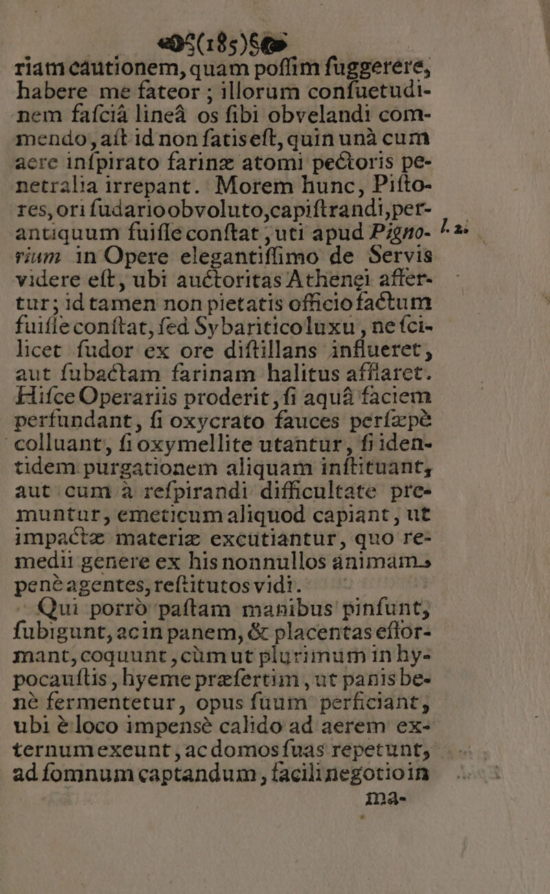 . .. «09585)66» | ria cautionem, quam poffim fuggerere, habere me fateor ; illorum confuetudi- nem fafcià lineà os fibi obvelandi com- mendo, aít id non fatiseft, quin unà cum acre infpirato farinz atomi pectoris pe- netralia irrepant. Morem hunc, Pifíto- res,orifudarioobvoluto,capiftrandi,per- antiquum fuifle conftat ; uti apud Pzgzo- riam in Opere elegantiffimo de Servis videre e(t, ubi auctoritas Athenei affer- tur;idtamen non pietatis officiofaéctum fuifle conftat, fed Sybariticoluxu , ne fci- licet fudor ex ore diftillans influeret, aut fubactam farinam halitus affiarct. Hifce Operariis proderit,fi aqua faciem perfundant, fi oxycrato fauces períz pe colluant, fioxymellite utantur, fi iden- tidem purgationem aliquam inítituant, aut.cum à refpirandi difficultate pre- muntur, emeticum aliquod capiant , ut impactz materiz excutiantur, quo re- medii genere ex hisnonnullos ánimam. penéagentes,reftitutos vidi. ; Qui porro paftam manibus pinfunt; fubigunt, 2cin panem, &amp; placentas eflor- mant,coquunt ,cümut plurimum inhy- pocauttlis , hyeme praefertim , ut panis be- ne fermentetur, opus fuum perficiant, ubi &amp; loco impensé calido ad aerem ex- ternumexeunt ,acdomosfívas repetunt; adíomnum captandum , facilinegotioin Ina-