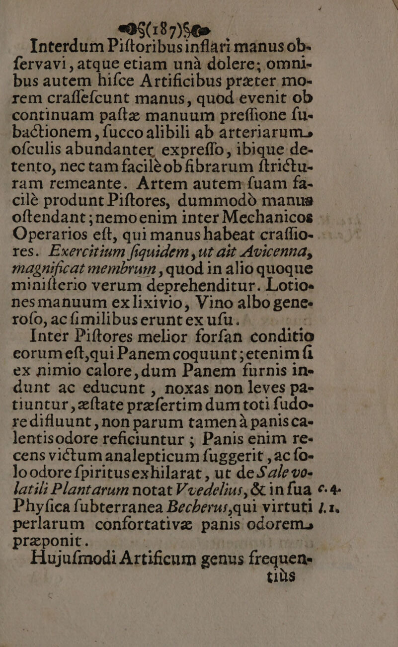 «0S$197)S569 — Interdum Piftoribusinflari manus ob- fervavi,atque etiam unà dolere; omni- bus autem hiíce Artificibus prater mo- rem crafleícunt manus, quod evenit ob continuam paítz manuum pteffione fu- bactionem , fucco alibili ab arteriarum.» ofículis abundanter, expreffo, ibique de- tento, nec tam faciléob fibrarum ftrictu- ram remeante. Artem autem fuam fa- cilé produnt Piftores, dummodó manus oftendant ;nemoenim inter Mechanicos Operarios eft, qui manus habeat crafífio- res. Exercitium fiquidem ,ut ait Avicenna, magnificat membrum ,quod 1n alio quoque miniíterio verum deprehenditur. Lotio- nesmanuum ex lixivio, Vino albo gene: rofo, ac fimilibuseruntex ufu. Inter Piftores melior forfan conditio eorumeft,qui Panem coquunt ;etenim fi ex nimio calore, dum Panem furnis in» dunt ac educunt , noxas non leves pa- tiuntur,zílate prefertim dumtoti fudo- redifluunt,non parum tamenà panisca- lentisodore reficiuntur ; Panis enim re- cens victum analepticum fuggerit , ac fo- loodore fpiritusexliilarat , ut de.$2/e vo- latili Plantarum notat Voedelius,&amp; infua €. 4 Phyfica fubterranea Becberus,qui virtuti 2.1. perlarum confortativa panis odorem. praponit. Hujuímodi Artificum genus inque tuus