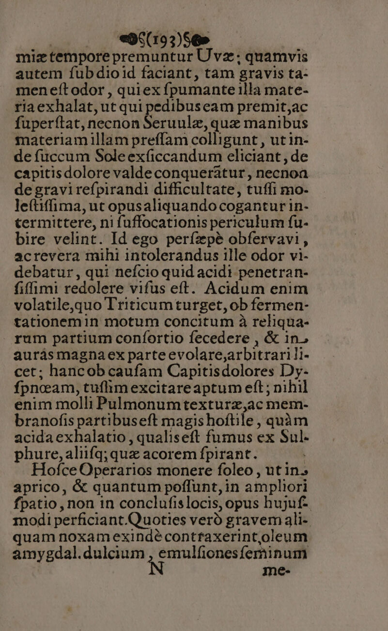 : «96(193)56» miztempore premuntur Uvz.; quamvis autem fubdioid faciant, tam gravis ta- menefítodor , quiex fpumante illa mate- riaexhalat, ut qui pedibuseam premit;ac fuperftat, necnon Seruulz, quse manibus materiam illam preffam colligunt , ut in- de fuccum Soleexficcandum eliciant , de capitisdolore valde conqueratur , necnoa de gravi refpirandi difficultate, tuffi mo- le(tiffima, ut opusaliquando cogantur in- termittere, ni fuffocationis periculum fu- bire velint. Id ego perízpé obfervavi, acrevera mihi intolerandus ille odor vi- debatur , qui nefcio quid acidi penetran- fifimi redolere vifus eft. Acidum enim volatile,quo Triticumturget,ob fermen- tationemin motum concitum à reliqua- rum partium confortio fecedere , &amp; in, aurásmagnaex parteevolare,;arbitrarili- cet; hancob caufam Capitisdolores Dy- fpneam, tuflim excitareaptum eft ; nihil enim molli Pulmonumtexturz,ac mem- branofis partibuseft magis hoftile , quàm acida exhalatio , qualiseft fumus ex Sul. phure, aliifq; quz acorem fpirant. Hofce Operarios monere foleo , ut in. aprico, &amp; quantum poffunt,in ampliori fpatio, non in conclufislocis, opus hujuf- modi perficiant.Quoties veró gravem ali- quam noxamexindécontfaxerint,oleum amygdal.dulcium e Íerinum me-