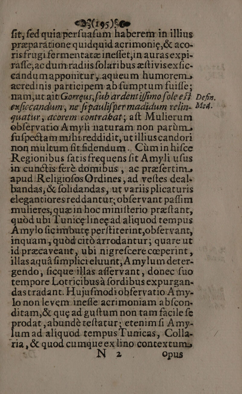 ^ | eS (195)56» fit; fed quiaperfuafum haberem: in illius praparátione quidquid acrimonie,&amp; aco- risfrugifermentatz inefletjin aurasexpi- rafle,acdumradusfolaribus zftivisexfic- cándumapponitur,.aqueum humorem, acredinis participem ab fumptum fuiffe; ami;utaitGorreus; fab ardéntifimo foleeff Defi. exficcandum; ne: fipaulifper madidum velin- M4. quatur y.dcorem:contrabat; aft Mulierum ebfervatio Amyli naturam non parüm. fufpectam mihrreddidit, ucilliuscandori non multum fitfidendum .. Cümin hifce Regionibus fatisfrequens fit Amyli ufus incunctisferé domibus , ac praefertim, apud. Religiofos Ordines , ad. vettes deal. bandas; folidandas, ut variis plicaturis elegantioresreddantur;obíervant paffim mulieres; quac in hoc minitlerio pra ftant, quód ubi Tunicelineegad aliquod tempus -Amylo ficimbute perítiterint,obfervant, inquam;quód citóarrodantur; quareut idiprzcaveant, ubi nigrefcere coeperint, illasaquáfimplicreluunt; A mylum deter- gendo, ficque:illas affervant , donec fuo tempore Lotricibusà fordibus expurgan- dastradant. Hujufmodiobfervatio.A my- lononlevem inefle acrimoniam abícon- ditam, &amp; que ad guítum non tam facile fe prodat,abundéteílatur; etenimíi Àmy- umad aliquod. tempus Tunicas, Colla- — / 1la,G quod cumqueexino contexcums at IN 2. Opus