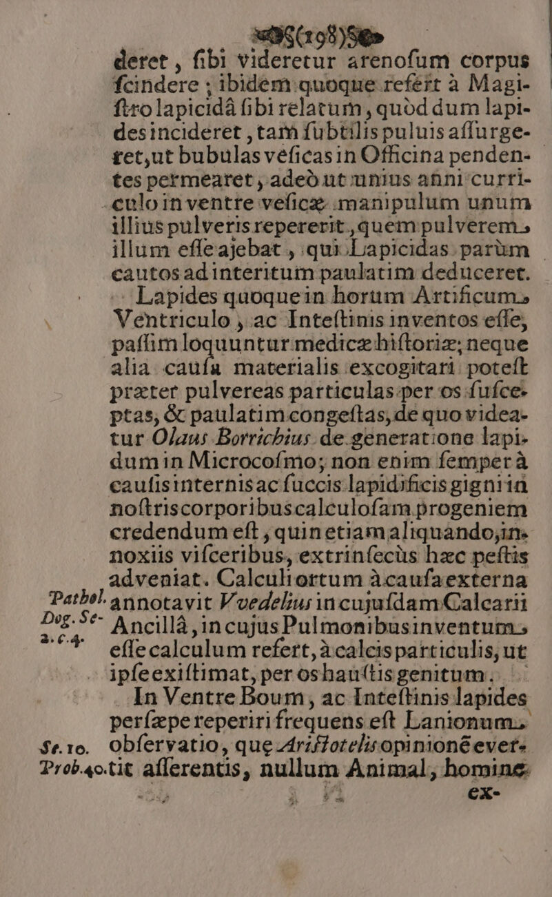 | , ESom)ee — deret , fibi videretur arenofum corpus fcindere ; ibidem:quoque refert à Magi-— ficolapicidà fibi relatum, quód dum lapi- desincideret ,tam fubtilispuluisaffurge- £et,ut bubulasveficasin Officina penden- - tes permearet , adeo ut unius anni curri- -euloin ventre veficz. manipulum unum illius pulverisrepererit, quem pulverem, illum effeajebat , .qui.Lapicidas. parüm - cautos adinteritum paulatim deduceret. — Lapides quoquein hortim Artiicum,s Ventriculo , ac Inte(tinis inventos efle, patfhmloquunturmedicz hiftoriz; neque alia. caufa materialis excogitari poteft prater pulvereas particulas per os fufce- ptas, &amp; paulatimcongeftas,de quo videa- tur Ojaus Borrichius. de.generatione lapi- dumin Microcofmo; non enum femper à caufisinternisac fuccis lapidificis gigniia noftriscorporibuscalculofam progeniem credendum eft ; quin etiamaliquando;in. noxiis vifceribus, extrinfecüs hzc peftis adveniat. Calculiortum àcaufaexterna Path annotavit Vuedeliur in cujufdam Calcarii M * Ancillà,incujusPulmonibusinventum. effe calculum refert, àcalcisparticulis, ut ipfeexiítimat,peroshauftisgenitum. In Ventre Boum, ac Inteítinis lapides perízpereperirifrequens eft Lanionum. $e1e.. Obfervatio, que rzffotelitopinioné ever: Probc.tit aflerentis, nullum Animal, homine «2543 , 3 14 73 CXx- ? -w